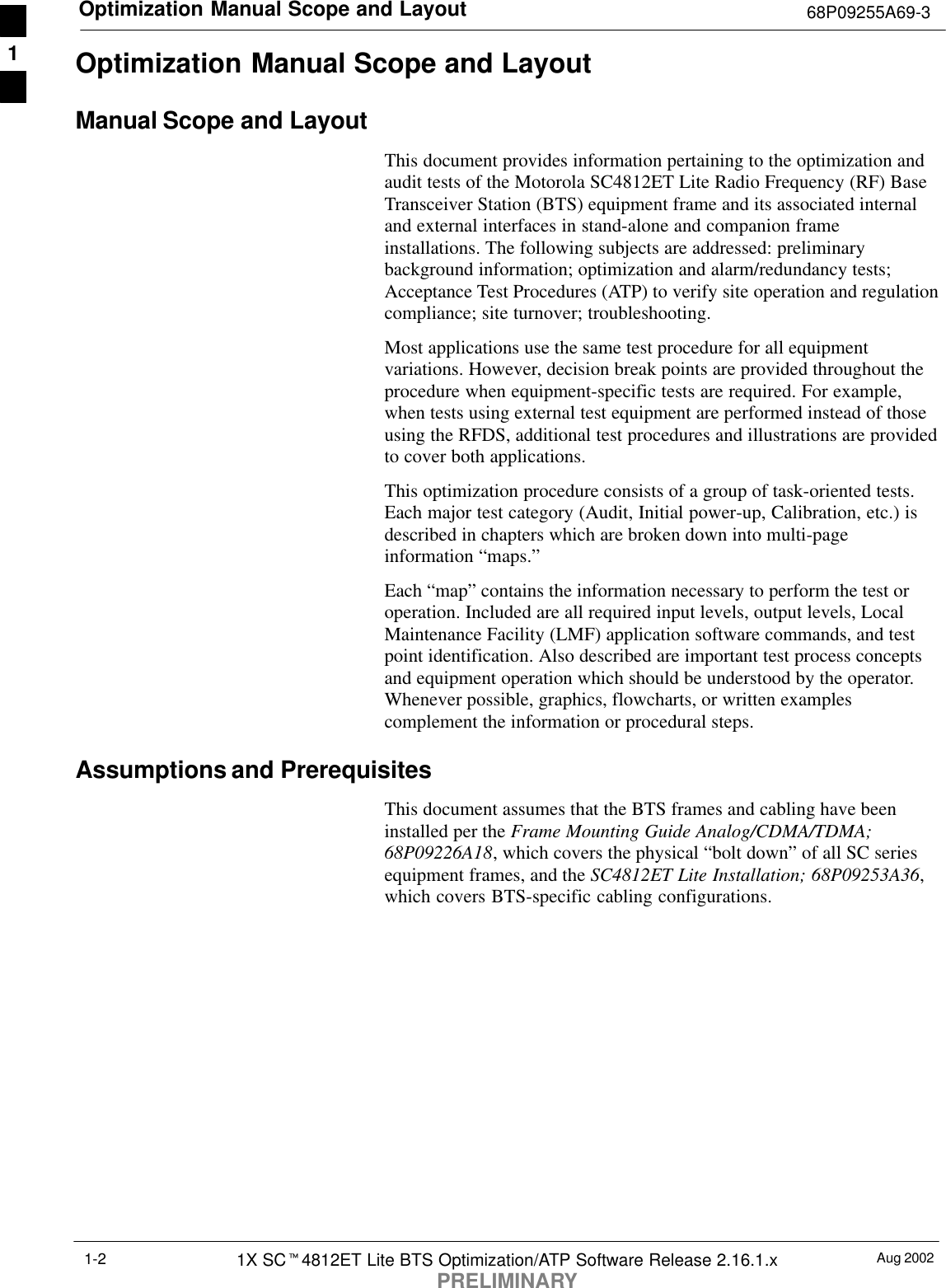 Optimization Manual Scope and Layout 68P09255A69-3Aug 20021X SCt4812ET Lite BTS Optimization/ATP Software Release 2.16.1.xPRELIMINARY1-2Optimization Manual Scope and LayoutManual Scope and LayoutThis document provides information pertaining to the optimization andaudit tests of the Motorola SC4812ET Lite Radio Frequency (RF) BaseTransceiver Station (BTS) equipment frame and its associated internaland external interfaces in stand-alone and companion frameinstallations. The following subjects are addressed: preliminarybackground information; optimization and alarm/redundancy tests;Acceptance Test Procedures (ATP) to verify site operation and regulationcompliance; site turnover; troubleshooting.Most applications use the same test procedure for all equipmentvariations. However, decision break points are provided throughout theprocedure when equipment-specific tests are required. For example,when tests using external test equipment are performed instead of thoseusing the RFDS, additional test procedures and illustrations are providedto cover both applications.This optimization procedure consists of a group of task-oriented tests.Each major test category (Audit, Initial power-up, Calibration, etc.) isdescribed in chapters which are broken down into multi-pageinformation “maps.”Each “map” contains the information necessary to perform the test oroperation. Included are all required input levels, output levels, LocalMaintenance Facility (LMF) application software commands, and testpoint identification. Also described are important test process conceptsand equipment operation which should be understood by the operator.Whenever possible, graphics, flowcharts, or written examplescomplement the information or procedural steps.Assumptions and PrerequisitesThis document assumes that the BTS frames and cabling have beeninstalled per the Frame Mounting Guide Analog/CDMA/TDMA;68P09226A18, which covers the physical “bolt down” of all SC seriesequipment frames, and the SC4812ET Lite Installation; 68P09253A36,which covers BTS-specific cabling configurations.1