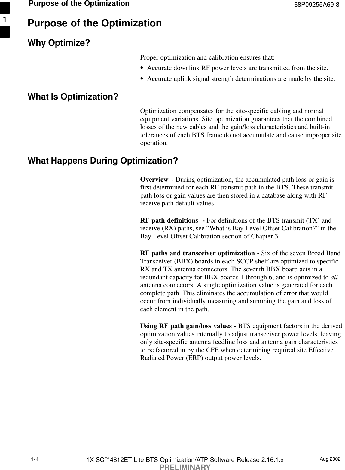 Purpose of the Optimization 68P09255A69-3Aug 20021X SCt4812ET Lite BTS Optimization/ATP Software Release 2.16.1.xPRELIMINARY1-4Purpose of the OptimizationWhy Optimize?Proper optimization and calibration ensures that:SAccurate downlink RF power levels are transmitted from the site.SAccurate uplink signal strength determinations are made by the site.What Is Optimization?Optimization compensates for the site-specific cabling and normalequipment variations. Site optimization guarantees that the combinedlosses of the new cables and the gain/loss characteristics and built-intolerances of each BTS frame do not accumulate and cause improper siteoperation.What Happens During Optimization?Overview - During optimization, the accumulated path loss or gain isfirst determined for each RF transmit path in the BTS. These transmitpath loss or gain values are then stored in a database along with RFreceive path default values.RF path definitions  - For definitions of the BTS transmit (TX) andreceive (RX) paths, see “What is Bay Level Offset Calibration?” in theBay Level Offset Calibration section of Chapter 3.RF paths and transceiver optimization - Six of the seven Broad BandTransceiver (BBX) boards in each SCCP shelf are optimized to specificRX and TX antenna connectors. The seventh BBX board acts in aredundant capacity for BBX boards 1 through 6, and is optimized to allantenna connectors. A single optimization value is generated for eachcomplete path. This eliminates the accumulation of error that wouldoccur from individually measuring and summing the gain and loss ofeach element in the path.Using RF path gain/loss values - BTS equipment factors in the derivedoptimization values internally to adjust transceiver power levels, leavingonly site-specific antenna feedline loss and antenna gain characteristicsto be factored in by the CFE when determining required site EffectiveRadiated Power (ERP) output power levels.1