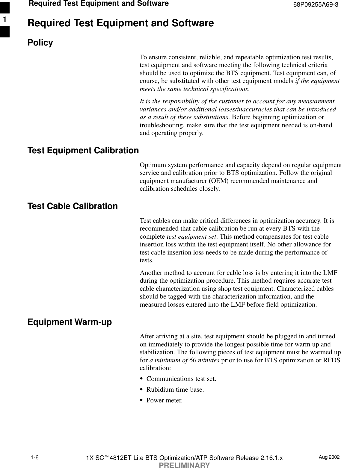 Required Test Equipment and Software 68P09255A69-3Aug 20021X SCt4812ET Lite BTS Optimization/ATP Software Release 2.16.1.xPRELIMINARY1-6Required Test Equipment and SoftwarePolicyTo ensure consistent, reliable, and repeatable optimization test results,test equipment and software meeting the following technical criteriashould be used to optimize the BTS equipment. Test equipment can, ofcourse, be substituted with other test equipment models if the equipmentmeets the same technical specifications.It is the responsibility of the customer to account for any measurementvariances and/or additional losses/inaccuracies that can be introducedas a result of these substitutions. Before beginning optimization ortroubleshooting, make sure that the test equipment needed is on-handand operating properly.Test Equipment CalibrationOptimum system performance and capacity depend on regular equipmentservice and calibration prior to BTS optimization. Follow the originalequipment manufacturer (OEM) recommended maintenance andcalibration schedules closely.Test Cable CalibrationTest cables can make critical differences in optimization accuracy. It isrecommended that cable calibration be run at every BTS with thecomplete test equipment set. This method compensates for test cableinsertion loss within the test equipment itself. No other allowance fortest cable insertion loss needs to be made during the performance oftests.Another method to account for cable loss is by entering it into the LMFduring the optimization procedure. This method requires accurate testcable characterization using shop test equipment. Characterized cablesshould be tagged with the characterization information, and themeasured losses entered into the LMF before field optimization.Equipment Warm-upAfter arriving at a site, test equipment should be plugged in and turnedon immediately to provide the longest possible time for warm up andstabilization. The following pieces of test equipment must be warmed upfor a minimum of 60 minutes prior to use for BTS optimization or RFDScalibration:SCommunications test set.SRubidium time base.SPower meter.1