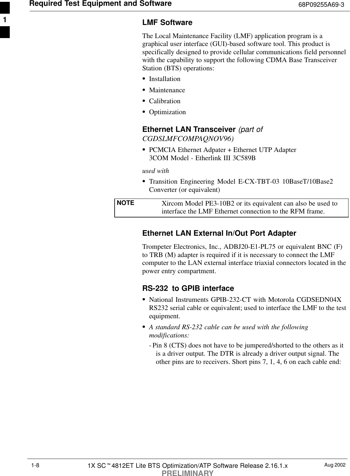 Required Test Equipment and Software 68P09255A69-3Aug 20021X SCt4812ET Lite BTS Optimization/ATP Software Release 2.16.1.xPRELIMINARY1-8LMF SoftwareThe Local Maintenance Facility (LMF) application program is agraphical user interface (GUI)-based software tool. This product isspecifically designed to provide cellular communications field personnelwith the capability to support the following CDMA Base TransceiverStation (BTS) operations:SInstallationSMaintenanceSCalibrationSOptimizationEthernet LAN Transceiver (part ofCGDSLMFCOMPAQNOV96)SPCMCIA Ethernet Adpater + Ethernet UTP Adapter3COM Model - Etherlink III 3C589Bused withSTransition Engineering Model E-CX-TBT-03 10BaseT/10Base2Converter (or equivalent)NOTE Xircom Model PE3-10B2 or its equivalent can also be used tointerface the LMF Ethernet connection to the RFM frame.Ethernet LAN External In/Out Port AdapterTrompeter Electronics, Inc., ADBJ20-E1-PL75 or equivalent BNC (F)to TRB (M) adapter is required if it is necessary to connect the LMFcomputer to the LAN external interface triaxial connectors located in thepower entry compartment.RS-232  to GPIB interfaceSNational Instruments GPIB-232-CT with Motorola CGDSEDN04XRS232 serial cable or equivalent; used to interface the LMF to the testequipment.SA standard RS-232 cable can be used with the followingmodifications:- Pin 8 (CTS) does not have to be jumpered/shorted to the others as itis a driver output. The DTR is already a driver output signal. Theother pins are to receivers. Short pins 7, 1, 4, 6 on each cable end:1