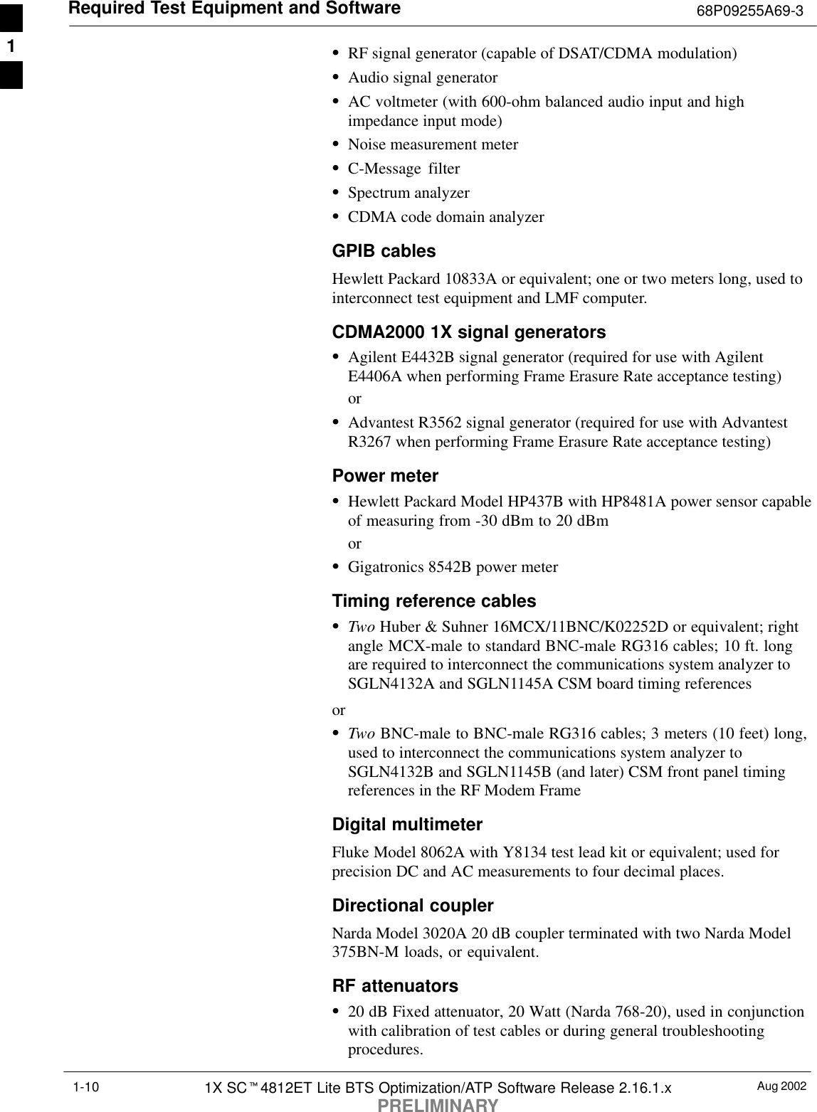 Required Test Equipment and Software 68P09255A69-3Aug 20021X SCt4812ET Lite BTS Optimization/ATP Software Release 2.16.1.xPRELIMINARY1-10SRF signal generator (capable of DSAT/CDMA modulation)SAudio signal generatorSAC voltmeter (with 600-ohm balanced audio input and highimpedance input mode)SNoise measurement meterSC-Message filterSSpectrum analyzerSCDMA code domain analyzerGPIB cablesHewlett Packard 10833A or equivalent; one or two meters long, used tointerconnect test equipment and LMF computer.CDMA2000 1X signal generatorsSAgilent E4432B signal generator (required for use with AgilentE4406A when performing Frame Erasure Rate acceptance testing)orSAdvantest R3562 signal generator (required for use with AdvantestR3267 when performing Frame Erasure Rate acceptance testing)Power meterSHewlett Packard Model HP437B with HP8481A power sensor capableof measuring from -30 dBm to 20 dBmorSGigatronics 8542B power meterTiming reference cablesSTwo Huber &amp; Suhner 16MCX/11BNC/K02252D or equivalent; rightangle MCX-male to standard BNC-male RG316 cables; 10 ft. longare required to interconnect the communications system analyzer toSGLN4132A and SGLN1145A CSM board timing referencesorSTwo BNC-male to BNC-male RG316 cables; 3 meters (10 feet) long,used to interconnect the communications system analyzer toSGLN4132B and SGLN1145B (and later) CSM front panel timingreferences in the RF Modem FrameDigital multimeterFluke Model 8062A with Y8134 test lead kit or equivalent; used forprecision DC and AC measurements to four decimal places.Directional coupler Narda Model 3020A 20 dB coupler terminated with two Narda Model375BN-M loads, or equivalent.RF attenuatorsS20 dB Fixed attenuator, 20 Watt (Narda 768-20), used in conjunctionwith calibration of test cables or during general troubleshootingprocedures.1