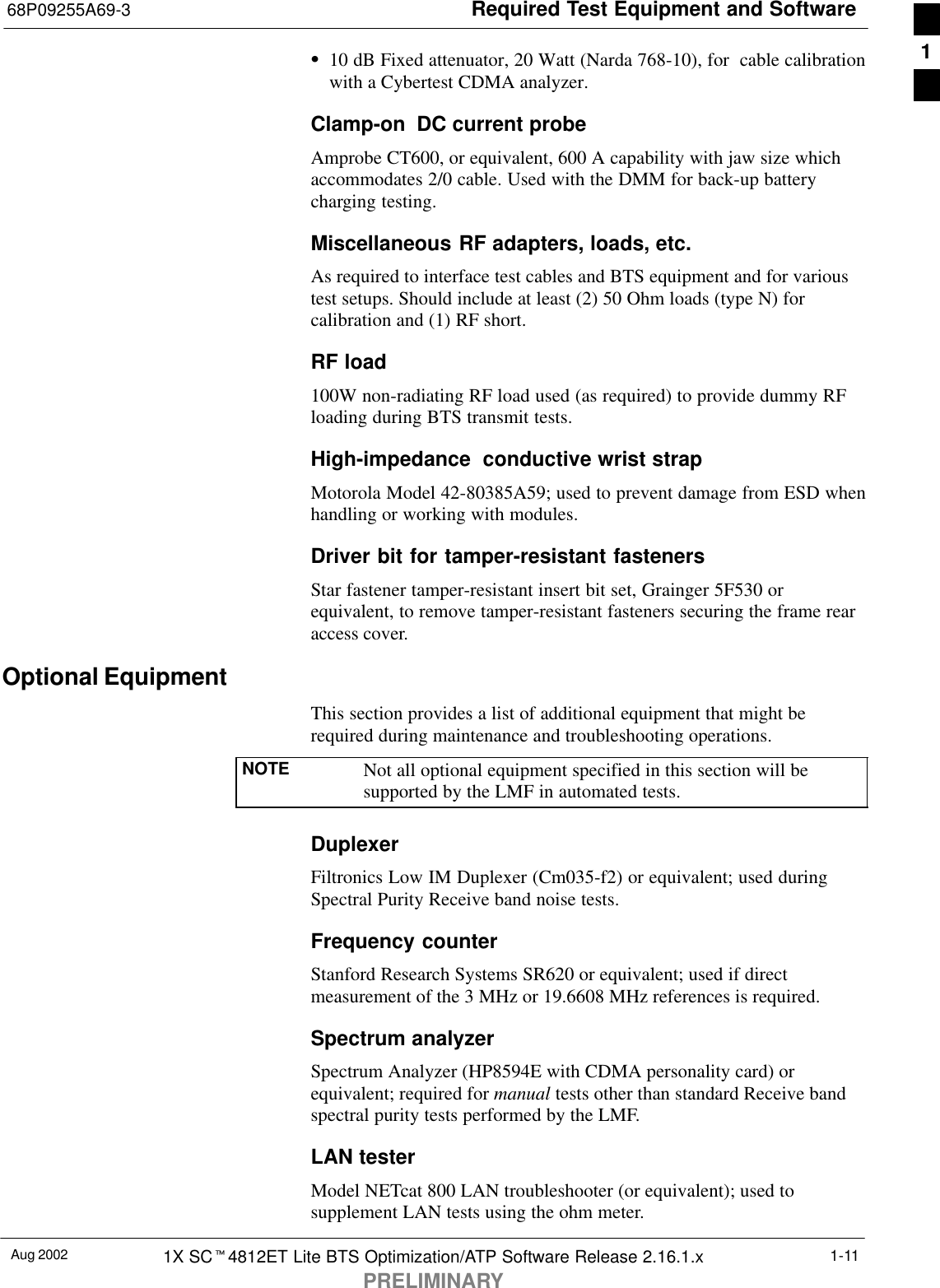 Required Test Equipment and Software68P09255A69-3Aug 2002 1X SCt4812ET Lite BTS Optimization/ATP Software Release 2.16.1.xPRELIMINARY1-11S10 dB Fixed attenuator, 20 Watt (Narda 768-10), for  cable calibrationwith a Cybertest CDMA analyzer.Clamp-on  DC current probeAmprobe CT600, or equivalent, 600 A capability with jaw size whichaccommodates 2/0 cable. Used with the DMM for back-up batterycharging testing.Miscellaneous RF adapters, loads, etc.As required to interface test cables and BTS equipment and for varioustest setups. Should include at least (2) 50 Ohm loads (type N) forcalibration and (1) RF short.RF load100W non-radiating RF load used (as required) to provide dummy RFloading during BTS transmit tests.High-impedance  conductive wrist strap Motorola Model 42-80385A59; used to prevent damage from ESD whenhandling or working with modules.Driver bit for tamper-resistant fastenersStar fastener tamper-resistant insert bit set, Grainger 5F530 orequivalent, to remove tamper-resistant fasteners securing the frame rearaccess cover.Optional EquipmentThis section provides a list of additional equipment that might berequired during maintenance and troubleshooting operations.NOTE Not all optional equipment specified in this section will besupported by the LMF in automated tests.DuplexerFiltronics Low IM Duplexer (Cm035-f2) or equivalent; used duringSpectral Purity Receive band noise tests.Frequency counterStanford Research Systems SR620 or equivalent; used if directmeasurement of the 3 MHz or 19.6608 MHz references is required.Spectrum analyzerSpectrum Analyzer (HP8594E with CDMA personality card) orequivalent; required for manual tests other than standard Receive bandspectral purity tests performed by the LMF.LAN testerModel NETcat 800 LAN troubleshooter (or equivalent); used tosupplement LAN tests using the ohm meter.1