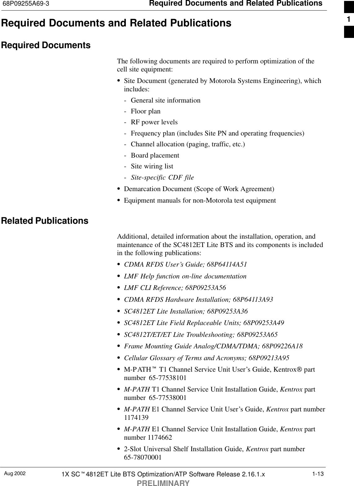 Required Documents and Related Publications68P09255A69-3Aug 2002 1X SCt4812ET Lite BTS Optimization/ATP Software Release 2.16.1.xPRELIMINARY1-13Required Documents and Related PublicationsRequired DocumentsThe following documents are required to perform optimization of thecell site equipment:SSite Document (generated by Motorola Systems Engineering), whichincludes:- General site information- Floor plan- RF power levels- Frequency plan (includes Site PN and operating frequencies)- Channel allocation (paging, traffic, etc.)- Board placement- Site wiring list-Site-specific CDF fileSDemarcation Document (Scope of Work Agreement)SEquipment manuals for non-Motorola test equipmentRelated PublicationsAdditional, detailed information about the installation, operation, andmaintenance of the SC4812ET Lite BTS and its components is includedin the following publications:SCDMA RFDS User’s Guide; 68P64114A51SLMF Help function on-line documentationSLMF CLI Reference; 68P09253A56SCDMA RFDS Hardware Installation; 68P64113A93SSC4812ET Lite Installation; 68P09253A36SSC4812ET Lite Field Replaceable Units; 68P09253A49SSC4812T/ET/ET Lite Troubleshooting; 68P09253A65SFrame Mounting Guide Analog/CDMA/TDMA; 68P09226A18SCellular Glossary of Terms and Acronyms; 68P09213A95SM-PATHt T1 Channel Service Unit User’s Guide, Kentrox partnumber 65-77538101SM-PATH T1 Channel Service Unit Installation Guide, Kentrox partnumber 65-77538001SM-PATH E1 Channel Service Unit User’s Guide, Kentrox part number1174139SM-PATH E1 Channel Service Unit Installation Guide, Kentrox partnumber 1174662S2-Slot Universal Shelf Installation Guide, Kentrox part number65-780700011