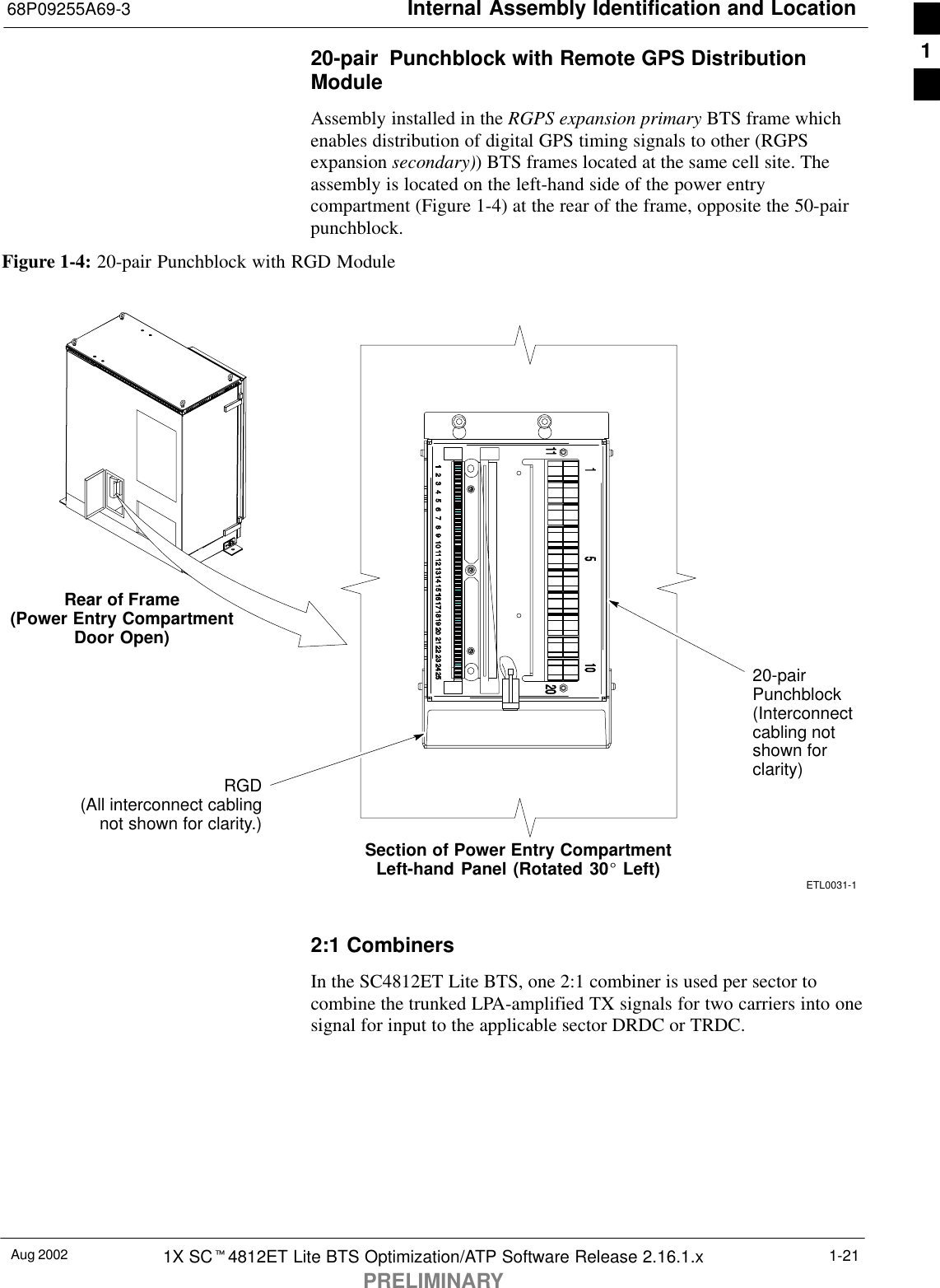 Internal Assembly Identification and Location68P09255A69-3Aug 2002 1X SCt4812ET Lite BTS Optimization/ATP Software Release 2.16.1.xPRELIMINARY1-2120-pair  Punchblock with Remote GPS DistributionModuleAssembly installed in the RGPS expansion primary BTS frame whichenables distribution of digital GPS timing signals to other (RGPSexpansion secondary)) BTS frames located at the same cell site. Theassembly is located on the left-hand side of the power entrycompartment (Figure 1-4) at the rear of the frame, opposite the 50-pairpunchblock.Figure 1-4: 20-pair Punchblock with RGD ModuleRear of Frame(Power Entry CompartmentDoor Open)Section of Power Entry CompartmentLeft-hand Panel (Rotated 30_ Left)20-pairPunchblock(Interconnectcabling notshown forclarity)RGD(All interconnect cablingnot shown for clarity.)ETL0031-12:1 CombinersIn the SC4812ET Lite BTS, one 2:1 combiner is used per sector tocombine the trunked LPA-amplified TX signals for two carriers into onesignal for input to the applicable sector DRDC or TRDC.1