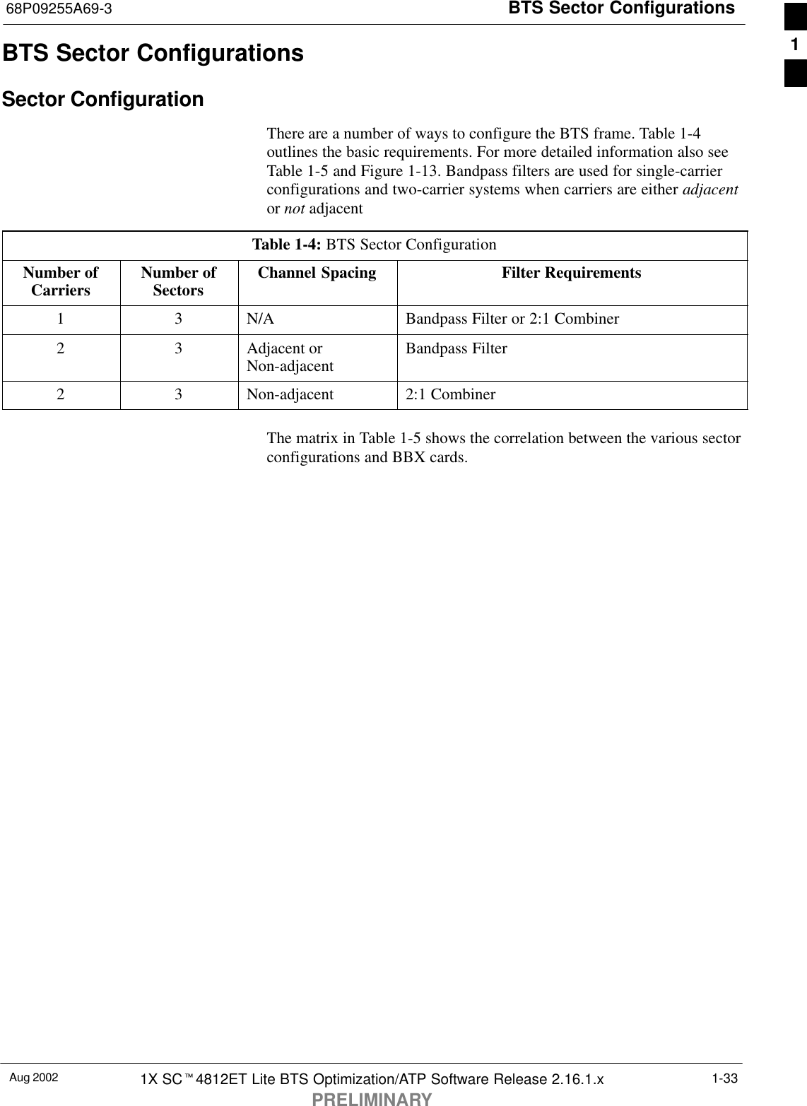 BTS Sector Configurations68P09255A69-3Aug 2002 1X SCt4812ET Lite BTS Optimization/ATP Software Release 2.16.1.xPRELIMINARY1-33BTS Sector ConfigurationsSector ConfigurationThere are a number of ways to configure the BTS frame. Table 1-4outlines the basic requirements. For more detailed information also seeTable 1-5 and Figure 1-13. Bandpass filters are used for single-carrierconfigurations and two-carrier systems when carriers are either adjacentor not adjacentTable 1-4: BTS Sector ConfigurationNumber ofCarriers Number ofSectors Channel Spacing Filter Requirements1 3 N/A Bandpass Filter or 2:1 Combiner2 3 Adjacent orNon-adjacent Bandpass Filter2 3 Non-adjacent 2:1 CombinerThe matrix in Table 1-5 shows the correlation between the various sectorconfigurations and BBX cards.1