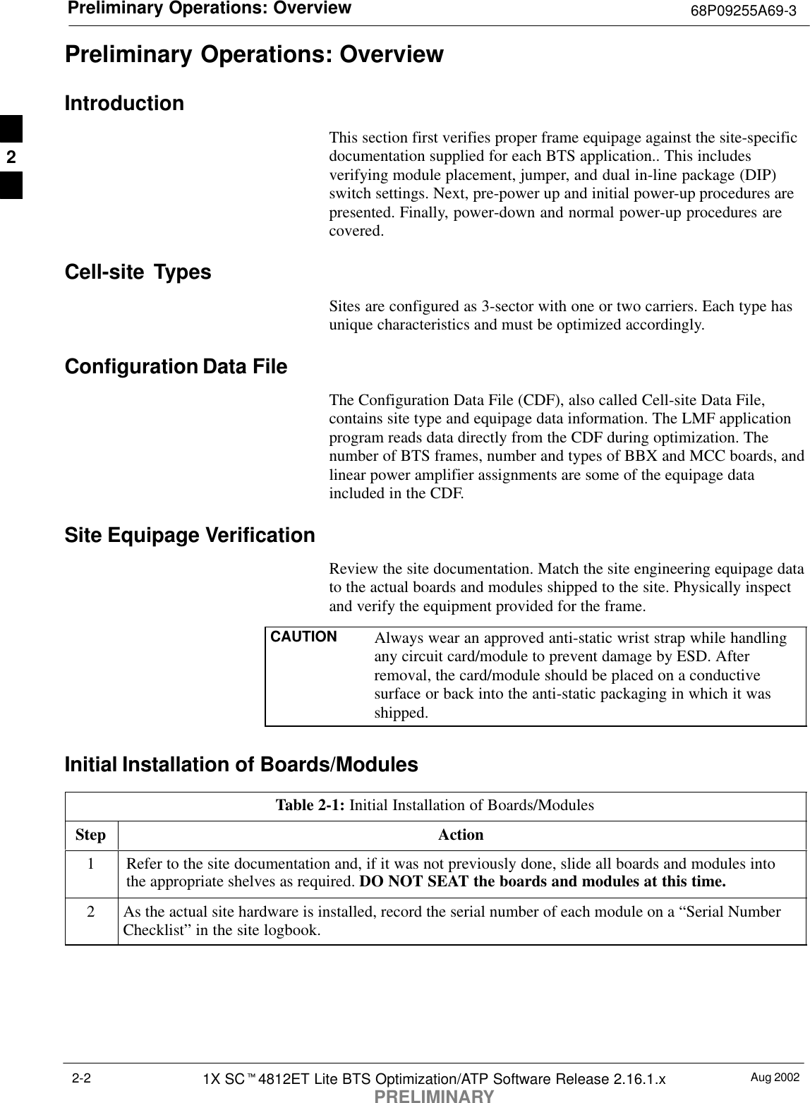 Preliminary Operations: Overview 68P09255A69-3Aug 20021X SCt4812ET Lite BTS Optimization/ATP Software Release 2.16.1.xPRELIMINARY2-2Preliminary Operations: OverviewIntroductionThis section first verifies proper frame equipage against the site-specificdocumentation supplied for each BTS application.. This includesverifying module placement, jumper, and dual in-line package (DIP)switch settings. Next, pre-power up and initial power-up procedures arepresented. Finally, power-down and normal power-up procedures arecovered.Cell-site  TypesSites are configured as 3-sector with one or two carriers. Each type hasunique characteristics and must be optimized accordingly.Configuration Data FileThe Configuration Data File (CDF), also called Cell-site Data File,contains site type and equipage data information. The LMF applicationprogram reads data directly from the CDF during optimization. Thenumber of BTS frames, number and types of BBX and MCC boards, andlinear power amplifier assignments are some of the equipage dataincluded in the CDF.Site Equipage VerificationReview the site documentation. Match the site engineering equipage datato the actual boards and modules shipped to the site. Physically inspectand verify the equipment provided for the frame.CAUTION Always wear an approved anti-static wrist strap while handlingany circuit card/module to prevent damage by ESD. Afterremoval, the card/module should be placed on a conductivesurface or back into the anti-static packaging in which it wasshipped.Initial Installation of Boards/ModulesTable 2-1: Initial Installation of Boards/ModulesStep Action1Refer to the site documentation and, if it was not previously done, slide all boards and modules intothe appropriate shelves as required. DO NOT SEAT the boards and modules at this time.2As the actual site hardware is installed, record the serial number of each module on a “Serial NumberChecklist” in the site logbook.2