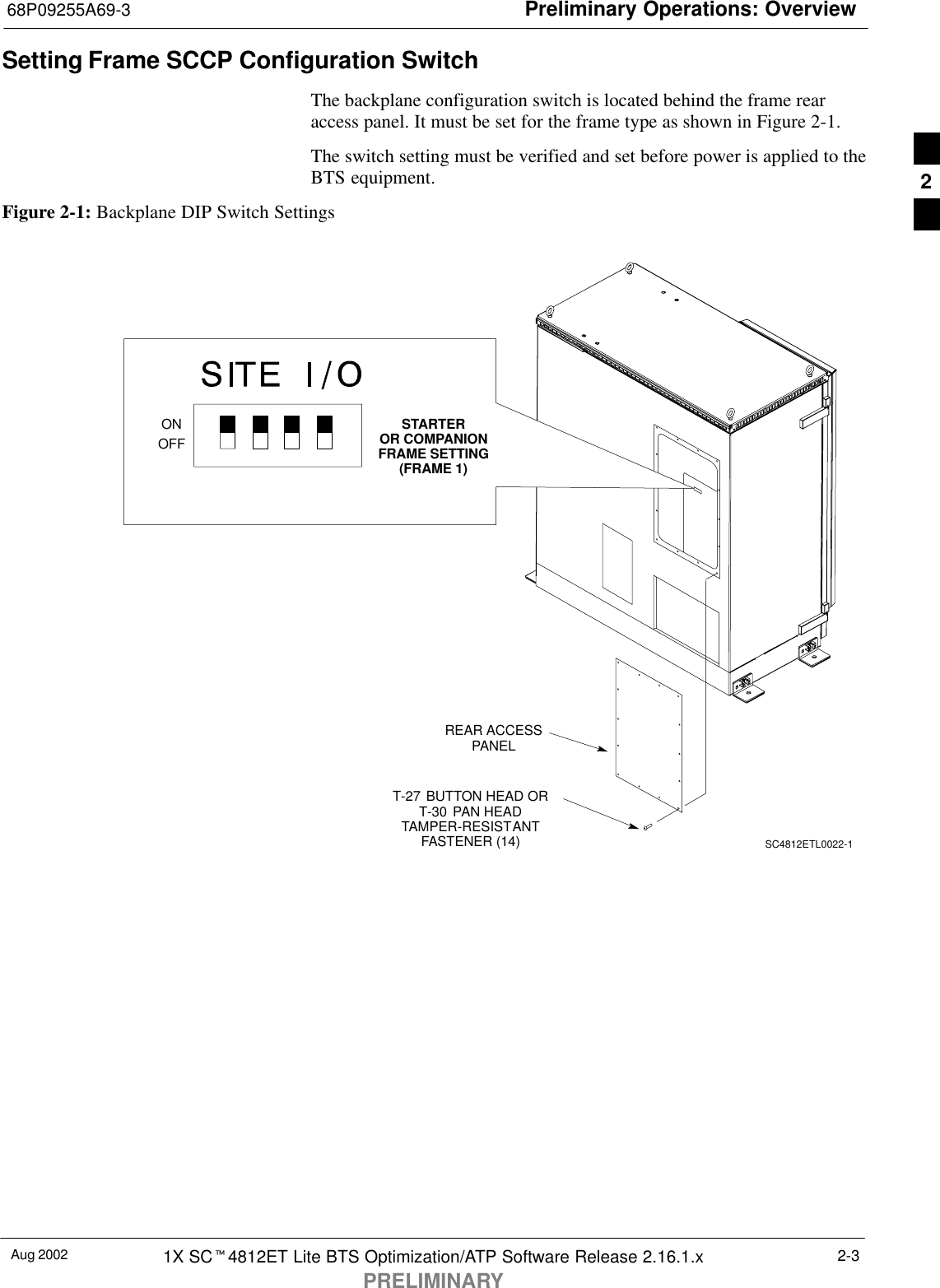 Preliminary Operations: Overview68P09255A69-3Aug 2002 1X SCt4812ET Lite BTS Optimization/ATP Software Release 2.16.1.xPRELIMINARY2-3Setting Frame SCCP Configuration SwitchThe backplane configuration switch is located behind the frame rearaccess panel. It must be set for the frame type as shown in Figure 2-1.The switch setting must be verified and set before power is applied to theBTS equipment.Figure 2-1: Backplane DIP Switch SettingsREAR ACCESSPANELT-27 BUTTON HEAD ORT-30 PAN HEADTAMPER-RESISTANTFASTENER (14) SC4812ETL0022-1ONOFFSTARTEROR COMPANIONFRAME SETTING(FRAME 1)2