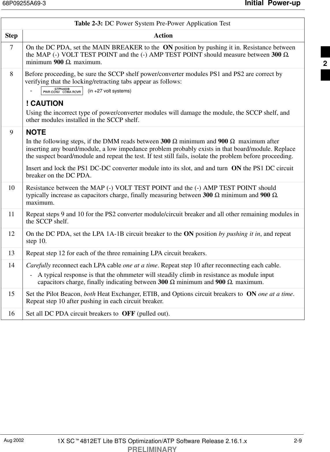 Initial Power-up68P09255A69-3Aug 2002 1X SCt4812ET Lite BTS Optimization/ATP Software Release 2.16.1.xPRELIMINARY2-9Table 2-3: DC Power System Pre-Power Application TestStep Action7On the DC PDA, set the MAIN BREAKER to the  ON position by pushing it in. Resistance betweenthe MAP (-) VOLT TEST POINT and the (-) AMP TEST POINT should measure between 300 Ω.minimum 900 Ω. maximum.8Before proceeding, be sure the SCCP shelf power/converter modules PS1 and PS2 are correct byverifying that the locking/retracting tabs appear as follows:-  (in +27 volt systems)! CAUTIONUsing the incorrect type of power/converter modules will damage the module, the SCCP shelf, andother modules installed in the SCCP shelf.9NOTEIn the following steps, if the DMM reads between 300 Ω minimum and 900 Ω  maximum afterinserting any board/module, a low impedance problem probably exists in that board/module. Replacethe suspect board/module and repeat the test. If test still fails, isolate the problem before proceeding.Insert and lock the PS1 DC-DC converter module into its slot, and and turn  ON the PS1 DC circuitbreaker on the DC PDA.10 Resistance between the MAP (-) VOLT TEST POINT and the (-) AMP TEST POINT shouldtypically increase as capacitors charge, finally measuring between 300 Ω minimum and 900 Ω.maximum.11 Repeat steps 9 and 10 for the PS2 converter module/circuit breaker and all other remaining modules inthe SCCP shelf.12 On the DC PDA, set the LPA 1A-1B circuit breaker to the ON position by pushing it in, and repeatstep 10.13 Repeat step 12 for each of the three remaining LPA circuit breakers.14 Carefully reconnect each LPA cable one at a time. Repeat step 10 after reconnecting each cable.- A typical response is that the ohmmeter will steadily climb in resistance as module inputcapacitors charge, finally indicating between 300 Ω minimum and 900 Ω. maximum.15 Set the Pilot Beacon, both Heat Exchanger, ETIB, and Options circuit breakers to  ON one at a time.Repeat step 10 after pushing in each circuit breaker.16 Set all DC PDA circuit breakers to  OFF (pulled out). 2