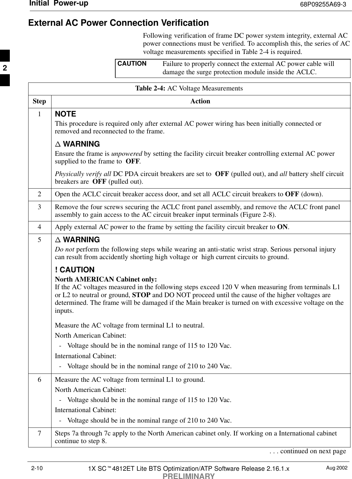 Initial Power-up 68P09255A69-3Aug 20021X SCt4812ET Lite BTS Optimization/ATP Software Release 2.16.1.xPRELIMINARY2-10External AC Power Connection VerificationFollowing verification of frame DC power system integrity, external ACpower connections must be verified. To accomplish this, the series of ACvoltage measurements specified in Table 2-4 is required.CAUTION Failure to properly connect the external AC power cable willdamage the surge protection module inside the ACLC.Table 2-4: AC Voltage MeasurementsStep Action1NOTEThis procedure is required only after external AC power wiring has been initially connected orremoved and reconnected to the frame.n WARNINGEnsure the frame is unpowered by setting the facility circuit breaker controlling external AC powersupplied to the frame to  OFF.Physically verify all DC PDA circuit breakers are set to  OFF (pulled out), and all battery shelf circuitbreakers are  OFF (pulled out).2Open the ACLC circuit breaker access door, and set all ACLC circuit breakers to OFF (down).3Remove the four screws securing the ACLC front panel assembly, and remove the ACLC front panelassembly to gain access to the AC circuit breaker input terminals (Figure 2-8).4Apply external AC power to the frame by setting the facility circuit breaker to ON.5n WARNINGDo not perform the following steps while wearing an anti-static wrist strap. Serious personal injurycan result from accidently shorting high voltage or  high current circuits to ground.! CAUTIONNorth AMERICAN Cabinet only:If the AC voltages measured in the following steps exceed 120 V when measuring from terminals L1or L2 to neutral or ground, STOP and DO NOT proceed until the cause of the higher voltages aredetermined. The frame will be damaged if the Main breaker is turned on with excessive voltage on theinputs.Measure the AC voltage from terminal L1 to neutral.North American Cabinet:- Voltage should be in the nominal range of 115 to 120 Vac.International Cabinet:- Voltage should be in the nominal range of 210 to 240 Vac.6Measure the AC voltage from terminal L1 to ground.North American Cabinet:- Voltage should be in the nominal range of 115 to 120 Vac.International Cabinet:- Voltage should be in the nominal range of 210 to 240 Vac.7Steps 7a through 7c apply to the North American cabinet only. If working on a International cabinetcontinue to step 8.. . . continued on next page2