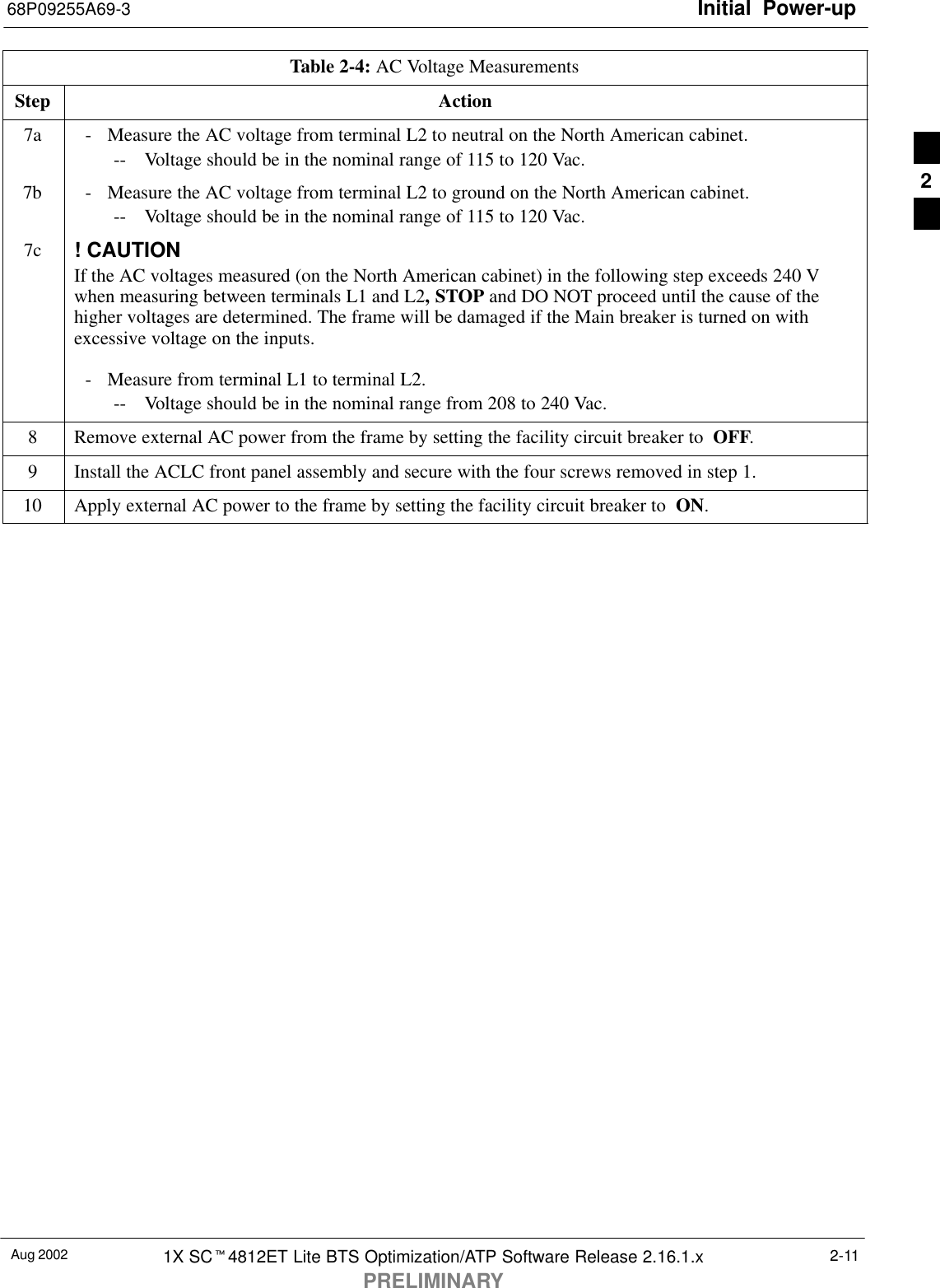 Initial Power-up68P09255A69-3Aug 2002 1X SCt4812ET Lite BTS Optimization/ATP Software Release 2.16.1.xPRELIMINARY2-11Table 2-4: AC Voltage MeasurementsStep Action7a - Measure the AC voltage from terminal L2 to neutral on the North American cabinet.-- Voltage should be in the nominal range of 115 to 120 Vac.7b - Measure the AC voltage from terminal L2 to ground on the North American cabinet.-- Voltage should be in the nominal range of 115 to 120 Vac.7c ! CAUTIONIf the AC voltages measured (on the North American cabinet) in the following step exceeds 240 Vwhen measuring between terminals L1 and L2, STOP and DO NOT proceed until the cause of thehigher voltages are determined. The frame will be damaged if the Main breaker is turned on withexcessive voltage on the inputs.- Measure from terminal L1 to terminal L2.-- Voltage should be in the nominal range from 208 to 240 Vac.8Remove external AC power from the frame by setting the facility circuit breaker to  OFF.9Install the ACLC front panel assembly and secure with the four screws removed in step 1.10 Apply external AC power to the frame by setting the facility circuit breaker to  ON. 2