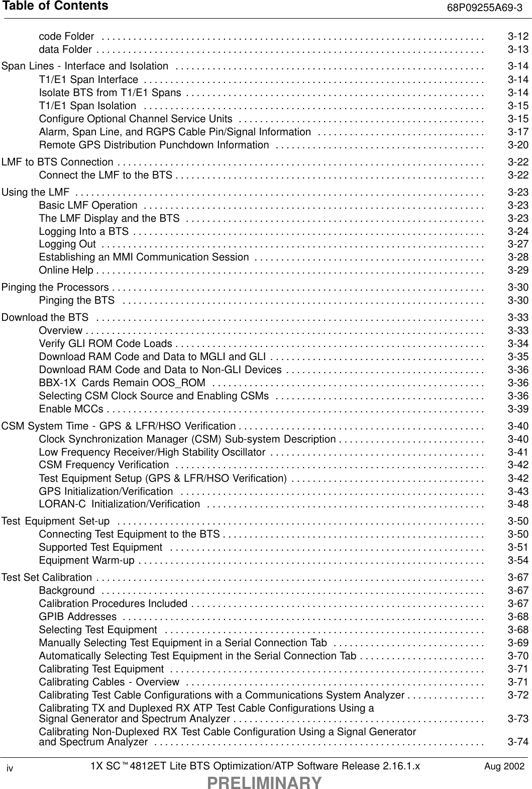 Table of Contents 68P09255A69-31X SCt4812ET Lite BTS Optimization/ATP Software Release 2.16.1.xPRELIMINARYiv Aug 2002code Folder 3-12. . . . . . . . . . . . . . . . . . . . . . . . . . . . . . . . . . . . . . . . . . . . . . . . . . . . . . . . . . . . . . . . . . . . . . . . . data Folder 3-13. . . . . . . . . . . . . . . . . . . . . . . . . . . . . . . . . . . . . . . . . . . . . . . . . . . . . . . . . . . . . . . . . . . . . . . . . . Span Lines - Interface and Isolation 3-14. . . . . . . . . . . . . . . . . . . . . . . . . . . . . . . . . . . . . . . . . . . . . . . . . . . . . . . . . . . T1/E1 Span Interface 3-14. . . . . . . . . . . . . . . . . . . . . . . . . . . . . . . . . . . . . . . . . . . . . . . . . . . . . . . . . . . . . . . . . Isolate BTS from T1/E1 Spans 3-14. . . . . . . . . . . . . . . . . . . . . . . . . . . . . . . . . . . . . . . . . . . . . . . . . . . . . . . . . T1/E1 Span Isolation 3-15. . . . . . . . . . . . . . . . . . . . . . . . . . . . . . . . . . . . . . . . . . . . . . . . . . . . . . . . . . . . . . . . . Configure Optional Channel Service Units 3-15. . . . . . . . . . . . . . . . . . . . . . . . . . . . . . . . . . . . . . . . . . . . . . . Alarm, Span Line, and RGPS Cable Pin/Signal Information 3-17. . . . . . . . . . . . . . . . . . . . . . . . . . . . . . . . Remote GPS Distribution Punchdown Information 3-20. . . . . . . . . . . . . . . . . . . . . . . . . . . . . . . . . . . . . . . . LMF to BTS Connection 3-22. . . . . . . . . . . . . . . . . . . . . . . . . . . . . . . . . . . . . . . . . . . . . . . . . . . . . . . . . . . . . . . . . . . . . . Connect the LMF to the BTS 3-22. . . . . . . . . . . . . . . . . . . . . . . . . . . . . . . . . . . . . . . . . . . . . . . . . . . . . . . . . . . Using the LMF 3-23. . . . . . . . . . . . . . . . . . . . . . . . . . . . . . . . . . . . . . . . . . . . . . . . . . . . . . . . . . . . . . . . . . . . . . . . . . . . . . Basic LMF Operation 3-23. . . . . . . . . . . . . . . . . . . . . . . . . . . . . . . . . . . . . . . . . . . . . . . . . . . . . . . . . . . . . . . . . The LMF Display and the BTS 3-23. . . . . . . . . . . . . . . . . . . . . . . . . . . . . . . . . . . . . . . . . . . . . . . . . . . . . . . . . Logging Into a BTS 3-24. . . . . . . . . . . . . . . . . . . . . . . . . . . . . . . . . . . . . . . . . . . . . . . . . . . . . . . . . . . . . . . . . . . Logging Out 3-27. . . . . . . . . . . . . . . . . . . . . . . . . . . . . . . . . . . . . . . . . . . . . . . . . . . . . . . . . . . . . . . . . . . . . . . . . Establishing an MMI Communication Session 3-28. . . . . . . . . . . . . . . . . . . . . . . . . . . . . . . . . . . . . . . . . . . . Online Help 3-29. . . . . . . . . . . . . . . . . . . . . . . . . . . . . . . . . . . . . . . . . . . . . . . . . . . . . . . . . . . . . . . . . . . . . . . . . . Pinging the Processors 3-30. . . . . . . . . . . . . . . . . . . . . . . . . . . . . . . . . . . . . . . . . . . . . . . . . . . . . . . . . . . . . . . . . . . . . . . Pinging the BTS 3-30. . . . . . . . . . . . . . . . . . . . . . . . . . . . . . . . . . . . . . . . . . . . . . . . . . . . . . . . . . . . . . . . . . . . . Download the BTS 3-33. . . . . . . . . . . . . . . . . . . . . . . . . . . . . . . . . . . . . . . . . . . . . . . . . . . . . . . . . . . . . . . . . . . . . . . . . . Overview 3-33. . . . . . . . . . . . . . . . . . . . . . . . . . . . . . . . . . . . . . . . . . . . . . . . . . . . . . . . . . . . . . . . . . . . . . . . . . . . Verify GLI ROM Code Loads 3-34. . . . . . . . . . . . . . . . . . . . . . . . . . . . . . . . . . . . . . . . . . . . . . . . . . . . . . . . . . . Download RAM Code and Data to MGLI and GLI 3-35. . . . . . . . . . . . . . . . . . . . . . . . . . . . . . . . . . . . . . . . . Download RAM Code and Data to Non-GLI Devices 3-36. . . . . . . . . . . . . . . . . . . . . . . . . . . . . . . . . . . . . . BBX-1X  Cards Remain OOS_ROM 3-36. . . . . . . . . . . . . . . . . . . . . . . . . . . . . . . . . . . . . . . . . . . . . . . . . . . . Selecting CSM Clock Source and Enabling CSMs 3-36. . . . . . . . . . . . . . . . . . . . . . . . . . . . . . . . . . . . . . . . Enable MCCs 3-39. . . . . . . . . . . . . . . . . . . . . . . . . . . . . . . . . . . . . . . . . . . . . . . . . . . . . . . . . . . . . . . . . . . . . . . . CSM System Time - GPS &amp; LFR/HSO Verification 3-40. . . . . . . . . . . . . . . . . . . . . . . . . . . . . . . . . . . . . . . . . . . . . . . Clock Synchronization Manager (CSM) Sub-system Description 3-40. . . . . . . . . . . . . . . . . . . . . . . . . . . . Low Frequency Receiver/High Stability Oscillator 3-41. . . . . . . . . . . . . . . . . . . . . . . . . . . . . . . . . . . . . . . . . CSM Frequency Verification 3-42. . . . . . . . . . . . . . . . . . . . . . . . . . . . . . . . . . . . . . . . . . . . . . . . . . . . . . . . . . . Test Equipment Setup (GPS &amp; LFR/HSO Verification) 3-42. . . . . . . . . . . . . . . . . . . . . . . . . . . . . . . . . . . . . GPS Initialization/Verification 3-43. . . . . . . . . . . . . . . . . . . . . . . . . . . . . . . . . . . . . . . . . . . . . . . . . . . . . . . . . . LORAN-C  Initialization/Verification 3-48. . . . . . . . . . . . . . . . . . . . . . . . . . . . . . . . . . . . . . . . . . . . . . . . . . . . . Test Equipment Set-up 3-50. . . . . . . . . . . . . . . . . . . . . . . . . . . . . . . . . . . . . . . . . . . . . . . . . . . . . . . . . . . . . . . . . . . . . . Connecting Test Equipment to the BTS 3-50. . . . . . . . . . . . . . . . . . . . . . . . . . . . . . . . . . . . . . . . . . . . . . . . . . Supported Test Equipment 3-51. . . . . . . . . . . . . . . . . . . . . . . . . . . . . . . . . . . . . . . . . . . . . . . . . . . . . . . . . . . . Equipment Warm-up 3-54. . . . . . . . . . . . . . . . . . . . . . . . . . . . . . . . . . . . . . . . . . . . . . . . . . . . . . . . . . . . . . . . . . Test Set Calibration 3-67. . . . . . . . . . . . . . . . . . . . . . . . . . . . . . . . . . . . . . . . . . . . . . . . . . . . . . . . . . . . . . . . . . . . . . . . . . Background 3-67. . . . . . . . . . . . . . . . . . . . . . . . . . . . . . . . . . . . . . . . . . . . . . . . . . . . . . . . . . . . . . . . . . . . . . . . . Calibration Procedures Included 3-67. . . . . . . . . . . . . . . . . . . . . . . . . . . . . . . . . . . . . . . . . . . . . . . . . . . . . . . . GPIB Addresses 3-68. . . . . . . . . . . . . . . . . . . . . . . . . . . . . . . . . . . . . . . . . . . . . . . . . . . . . . . . . . . . . . . . . . . . . Selecting Test Equipment 3-68. . . . . . . . . . . . . . . . . . . . . . . . . . . . . . . . . . . . . . . . . . . . . . . . . . . . . . . . . . . . . Manually Selecting Test Equipment in a Serial Connection Tab 3-69. . . . . . . . . . . . . . . . . . . . . . . . . . . . . Automatically Selecting Test Equipment in the Serial Connection Tab 3-70. . . . . . . . . . . . . . . . . . . . . . . . Calibrating Test Equipment 3-71. . . . . . . . . . . . . . . . . . . . . . . . . . . . . . . . . . . . . . . . . . . . . . . . . . . . . . . . . . . . Calibrating Cables - Overview 3-71. . . . . . . . . . . . . . . . . . . . . . . . . . . . . . . . . . . . . . . . . . . . . . . . . . . . . . . . . Calibrating Test Cable Configurations with a Communications System Analyzer 3-72. . . . . . . . . . . . . . . Calibrating TX and Duplexed RX ATP Test Cable Configurations Using aSignal Generator and Spectrum Analyzer 3-73. . . . . . . . . . . . . . . . . . . . . . . . . . . . . . . . . . . . . . . . . . . . . . . . Calibrating Non-Duplexed RX Test Cable Configuration Using a Signal Generatorand Spectrum Analyzer 3-74. . . . . . . . . . . . . . . . . . . . . . . . . . . . . . . . . . . . . . . . . . . . . . . . . . . . . . . . . . . . . . . 