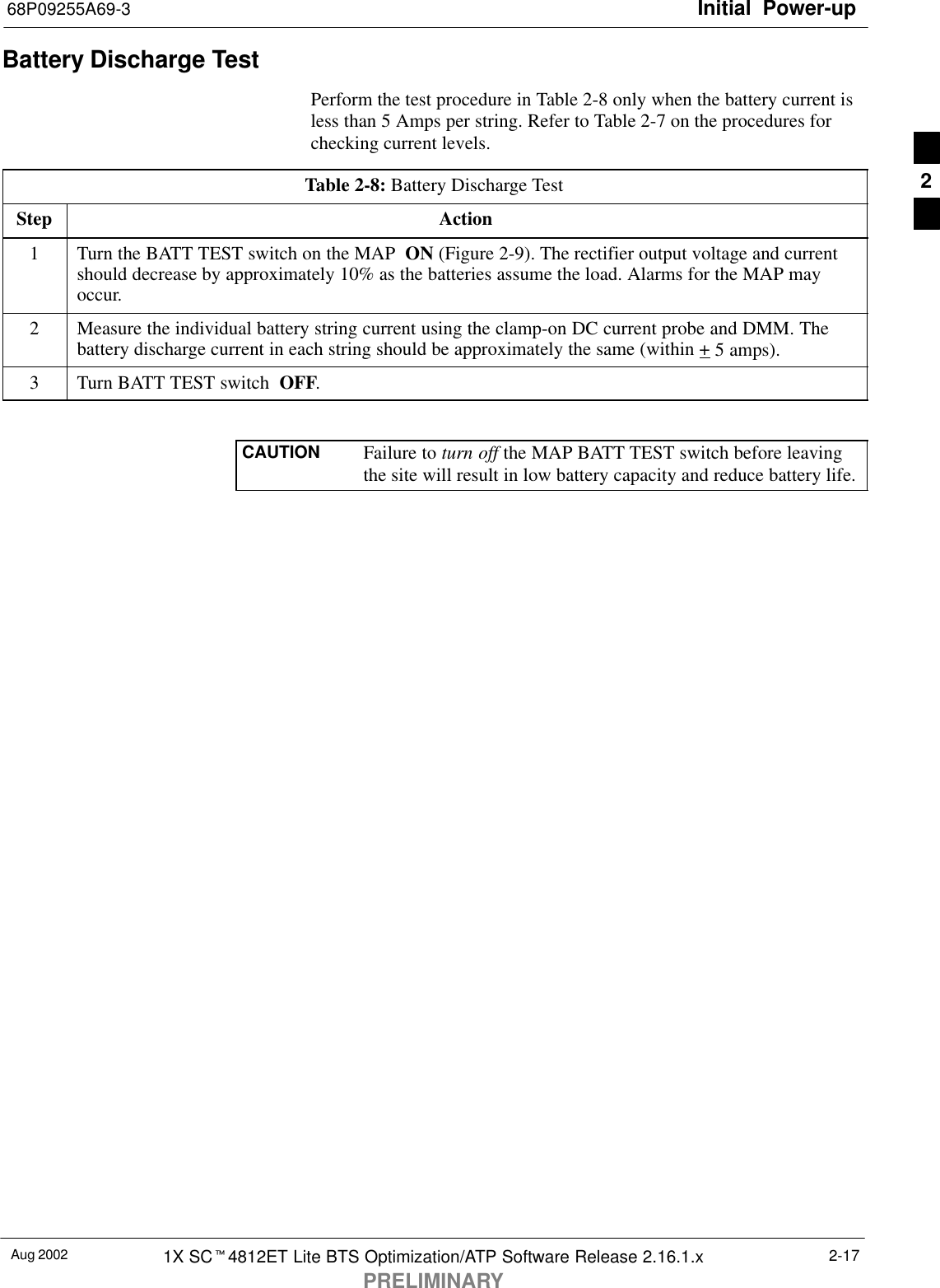 Initial Power-up68P09255A69-3Aug 2002 1X SCt4812ET Lite BTS Optimization/ATP Software Release 2.16.1.xPRELIMINARY2-17Battery Discharge TestPerform the test procedure in Table 2-8 only when the battery current isless than 5 Amps per string. Refer to Table 2-7 on the procedures forchecking current levels.Table 2-8: Battery Discharge TestStep Action1Turn the BATT TEST switch on the MAP  ON (Figure 2-9). The rectifier output voltage and currentshould decrease by approximately 10% as the batteries assume the load. Alarms for the MAP mayoccur.2Measure the individual battery string current using the clamp-on DC current probe and DMM. Thebattery discharge current in each string should be approximately the same (within + 5 amps).3Turn BATT TEST switch  OFF. CAUTION Failure to turn off the MAP BATT TEST switch before leavingthe site will result in low battery capacity and reduce battery life.2