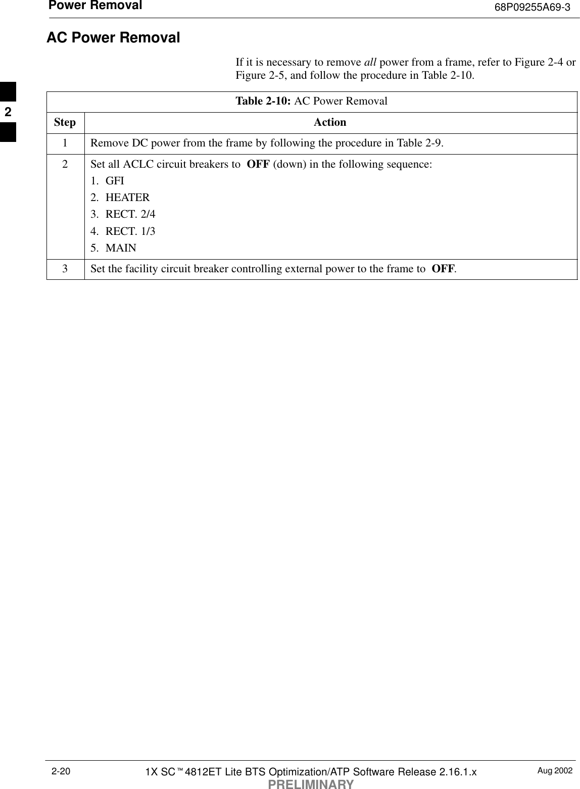 Power Removal 68P09255A69-3Aug 20021X SCt4812ET Lite BTS Optimization/ATP Software Release 2.16.1.xPRELIMINARY2-20AC Power RemovalIf it is necessary to remove all power from a frame, refer to Figure 2-4 orFigure 2-5, and follow the procedure in Table 2-10.Table 2-10: AC Power RemovalStep Action1Remove DC power from the frame by following the procedure in Table 2-9.2Set all ACLC circuit breakers to  OFF (down) in the following sequence:1. GFI2. HEATER3. RECT. 2/44. RECT. 1/35. MAIN3Set the facility circuit breaker controlling external power to the frame to  OFF. 2