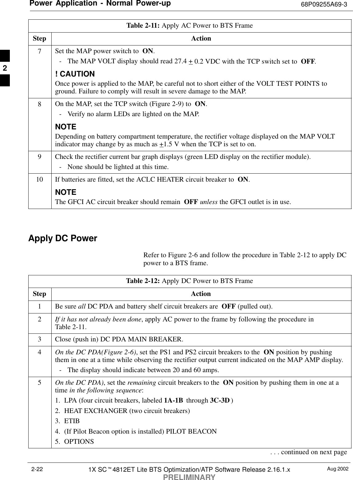 Power Application - Normal Power-up 68P09255A69-3Aug 20021X SCt4812ET Lite BTS Optimization/ATP Software Release 2.16.1.xPRELIMINARY2-22Table 2-11: Apply AC Power to BTS FrameStep Action7Set the MAP power switch to  ON.- The MAP VOLT display should read 27.4 + 0.2 VDC with the TCP switch set to  OFF.! CAUTIONOnce power is applied to the MAP, be careful not to short either of the VOLT TEST POINTS toground. Failure to comply will result in severe damage to the MAP.8On the MAP, set the TCP switch (Figure 2-9) to  ON.- Verify no alarm LEDs are lighted on the MAP.NOTEDepending on battery compartment temperature, the rectifier voltage displayed on the MAP VOLTindicator may change by as much as +1.5 V when the TCP is set to on.9Check the rectifier current bar graph displays (green LED display on the rectifier module).- None should be lighted at this time.10 If batteries are fitted, set the ACLC HEATER circuit breaker to  ON.NOTEThe GFCI AC circuit breaker should remain  OFF unless the GFCI outlet is in use. Apply DC PowerRefer to Figure 2-6 and follow the procedure in Table 2-12 to apply DCpower to a BTS frame.Table 2-12: Apply DC Power to BTS FrameStep Action1Be sure all DC PDA and battery shelf circuit breakers are  OFF (pulled out).2If it has not already been done, apply AC power to the frame by following the procedure inTable 2-11.3Close (push in) DC PDA MAIN BREAKER.4On the DC PDA(Figure 2-6), set the PS1 and PS2 circuit breakers to the  ON position by pushingthem in one at a time while observing the rectifier output current indicated on the MAP AMP display.- The display should indicate between 20 and 60 amps.5On the DC PDA), set the remaining circuit breakers to the  ON position by pushing them in one at atime in the following sequence:1. LPA (four circuit breakers, labeled 1A-1B  through 3C-3D )2. HEAT EXCHANGER (two circuit breakers)3. ETIB4. (If Pilot Beacon option is installed) PILOT BEACON5. OPTIONS. . . continued on next page2