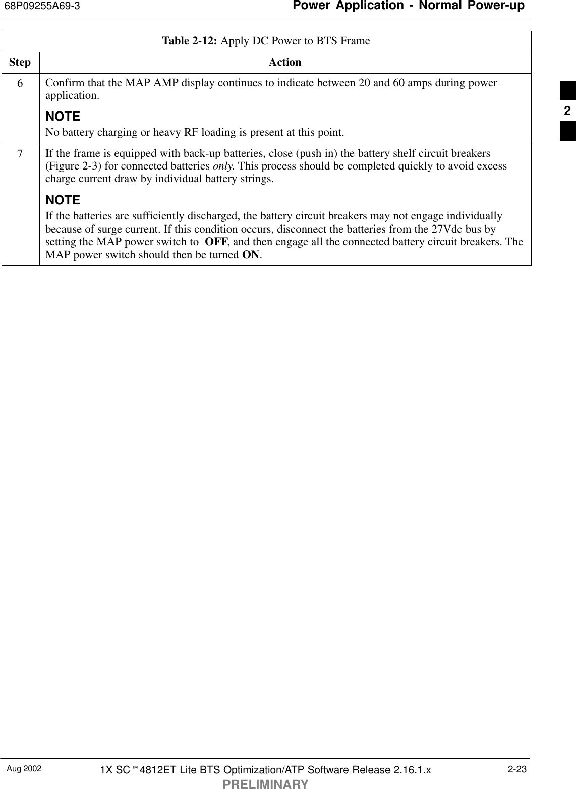 Power Application - Normal Power-up68P09255A69-3Aug 2002 1X SCt4812ET Lite BTS Optimization/ATP Software Release 2.16.1.xPRELIMINARY2-23Table 2-12: Apply DC Power to BTS FrameStep Action6Confirm that the MAP AMP display continues to indicate between 20 and 60 amps during powerapplication.NOTENo battery charging or heavy RF loading is present at this point.7If the frame is equipped with back-up batteries, close (push in) the battery shelf circuit breakers(Figure 2-3) for connected batteries only. This process should be completed quickly to avoid excesscharge current draw by individual battery strings.NOTEIf the batteries are sufficiently discharged, the battery circuit breakers may not engage individuallybecause of surge current. If this condition occurs, disconnect the batteries from the 27Vdc bus bysetting the MAP power switch to  OFF, and then engage all the connected battery circuit breakers. TheMAP power switch should then be turned ON. 2