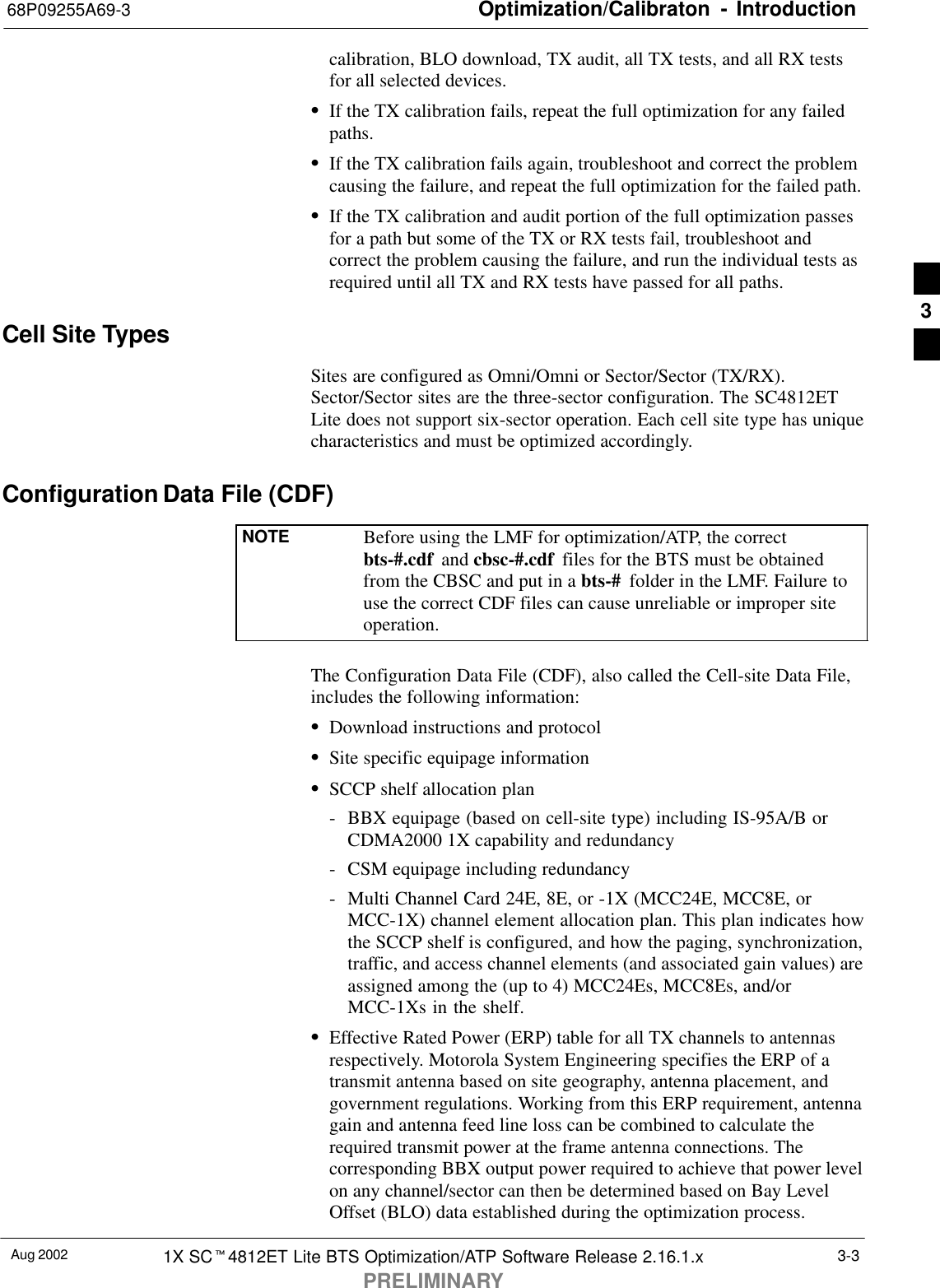 Optimization/Calibraton - Introduction68P09255A69-3Aug 2002 1X SCt4812ET Lite BTS Optimization/ATP Software Release 2.16.1.xPRELIMINARY3-3calibration, BLO download, TX audit, all TX tests, and all RX testsfor all selected devices.SIf the TX calibration fails, repeat the full optimization for any failedpaths.SIf the TX calibration fails again, troubleshoot and correct the problemcausing the failure, and repeat the full optimization for the failed path.SIf the TX calibration and audit portion of the full optimization passesfor a path but some of the TX or RX tests fail, troubleshoot andcorrect the problem causing the failure, and run the individual tests asrequired until all TX and RX tests have passed for all paths.Cell Site TypesSites are configured as Omni/Omni or Sector/Sector (TX/RX).Sector/Sector sites are the three-sector configuration. The SC4812ETLite does not support six-sector operation. Each cell site type has uniquecharacteristics and must be optimized accordingly.Configuration Data File (CDF)NOTE Before using the LMF for optimization/ATP, the correctbts-#.cdf  and cbsc-#.cdf  files for the BTS must be obtainedfrom the CBSC and put in a bts-#  folder in the LMF. Failure touse the correct CDF files can cause unreliable or improper siteoperation.The Configuration Data File (CDF), also called the Cell-site Data File,includes the following information:SDownload instructions and protocolSSite specific equipage informationSSCCP shelf allocation plan- BBX equipage (based on cell-site type) including IS-95A/B orCDMA2000 1X capability and redundancy- CSM equipage including redundancy- Multi Channel Card 24E, 8E, or -1X (MCC24E, MCC8E, orMCC-1X) channel element allocation plan. This plan indicates howthe SCCP shelf is configured, and how the paging, synchronization,traffic, and access channel elements (and associated gain values) areassigned among the (up to 4) MCC24Es, MCC8Es, and/orMCC-1Xs in the shelf.SEffective Rated Power (ERP) table for all TX channels to antennasrespectively. Motorola System Engineering specifies the ERP of atransmit antenna based on site geography, antenna placement, andgovernment regulations. Working from this ERP requirement, antennagain and antenna feed line loss can be combined to calculate therequired transmit power at the frame antenna connections. Thecorresponding BBX output power required to achieve that power levelon any channel/sector can then be determined based on Bay LevelOffset (BLO) data established during the optimization process.3