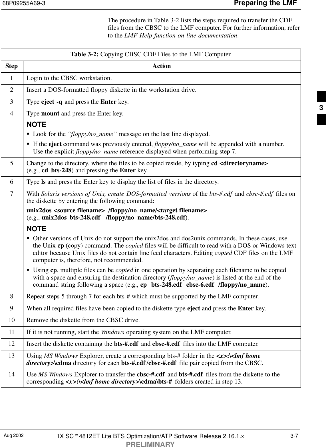 Preparing the LMF68P09255A69-3Aug 2002 1X SCt4812ET Lite BTS Optimization/ATP Software Release 2.16.1.xPRELIMINARY3-7The procedure in Table 3-2 lists the steps required to transfer the CDFfiles from the CBSC to the LMF computer. For further information, referto the LMF Help function on-line documentation.Table 3-2: Copying CBSC CDF Files to the LMF ComputerStep Action1Login to the CBSC workstation.2Insert a DOS-formatted floppy diskette in the workstation drive.3 Type eject -q and press the Enter key.4 Type mount and press the Enter key.NOTESLook for the “floppy/no_name” message on the last line displayed.SIf the eject command was previously entered, floppy/no_name will be appended with a number.Use the explicit floppy/no_name reference displayed when performing step 7.5Change to the directory, where the files to be copied reside, by typing cd &lt;directoryname&gt;(e.g., cd bts-248) and pressing the Enter key.6 Type ls and press the Enter key to display the list of files in the directory.7 With Solaris versions of Unix, create DOS-formatted versions of the bts-#.cdf  and cbsc-#.cdf  files onthe diskette by entering the following command:unix2dos &lt;source filename&gt;  /floppy/no_name/&lt;target filename&gt;(e.g., unix2dos bts-248.cdf  /floppy/no_name/bts-248.cdf).NOTESOther versions of Unix do not support the unix2dos and dos2unix commands. In these cases, usethe Unix cp (copy) command. The copied files will be difficult to read with a DOS or Windows texteditor because Unix files do not contain line feed characters. Editing copied CDF files on the LMFcomputer is, therefore, not recommended.SUsing cp, multiple files can be copied in one operation by separating each filename to be copiedwith a space and ensuring the destination directory (floppy/no_name) is listed at the end of thecommand string following a space (e.g., cp  bts-248.cdf  cbsc-6.cdf  /floppy/no_name).8Repeat steps 5 through 7 for each bts-# which must be supported by the LMF computer.9When all required files have been copied to the diskette type eject and press the Enter key.10 Remove the diskette from the CBSC drive.11 If it is not running, start the Windows operating system on the LMF computer.12 Insert the diskette containing the bts-#.cdf  and cbsc-#.cdf  files into the LMF computer.13 Using MS Windows Explorer, create a corresponding bts-# folder in the &lt;x&gt;:\&lt;lmf homedirectory&gt;\cdma directory for each bts-#.cdf /cbsc-#.cdf  file pair copied from the CBSC.14 Use MS Windows Explorer to transfer the cbsc-#.cdf  and bts-#.cdf  files from the diskette to thecorresponding &lt;x&gt;:\&lt;lmf home directory&gt;\cdma\bts-#  folders created in step 13. 3