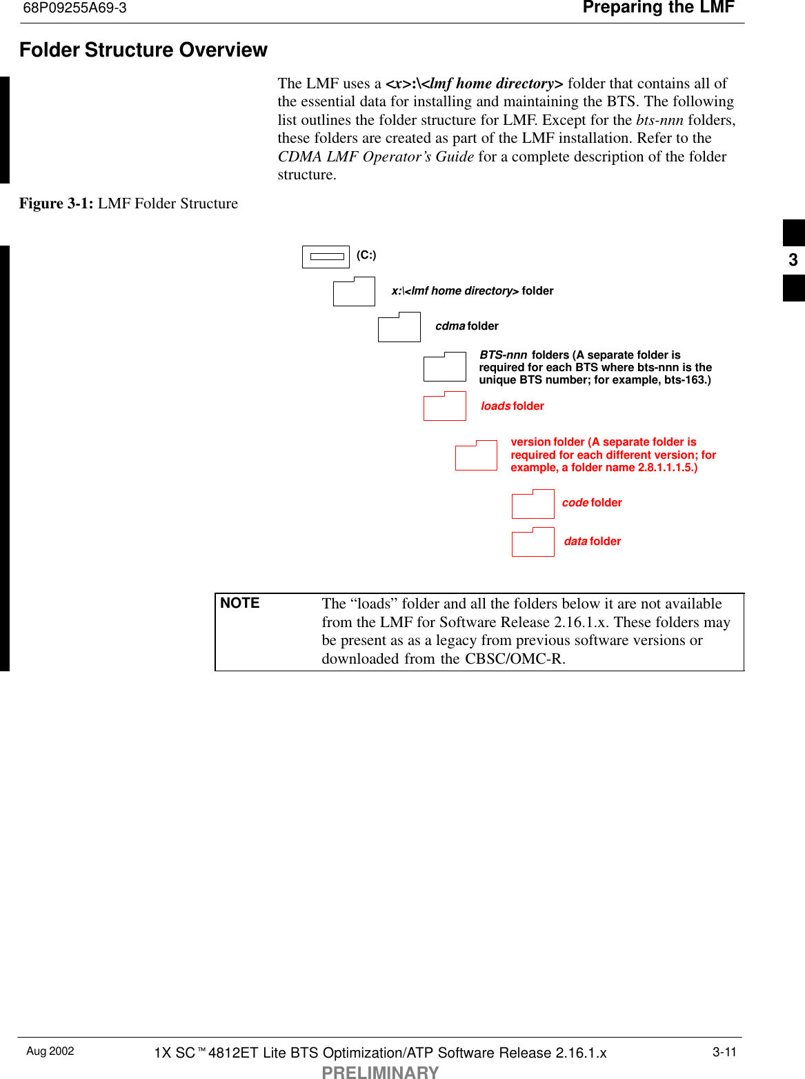 Preparing the LMF68P09255A69-3Aug 2002 1X SCt4812ET Lite BTS Optimization/ATP Software Release 2.16.1.xPRELIMINARY3-11Folder Structure OverviewThe LMF uses a &lt;x&gt;:\&lt;lmf home directory&gt; folder that contains all ofthe essential data for installing and maintaining the BTS. The followinglist outlines the folder structure for LMF. Except for the bts-nnn folders,these folders are created as part of the LMF installation. Refer to theCDMA LMF Operator’s Guide for a complete description of the folderstructure.Figure 3-1: LMF Folder Structureversion folder (A separate folder isrequired for each different version; forexample, a folder name 2.8.1.1.1.5.)loads folder(C:)x:\&lt;lmf home directory&gt; foldercdma foldercode folderdata folderBTS-nnn folders (A separate folder isrequired for each BTS where bts-nnn is theunique BTS number; for example, bts-163.)NOTE The “loads” folder and all the folders below it are not availablefrom the LMF for Software Release 2.16.1.x. These folders maybe present as as a legacy from previous software versions ordownloaded from the CBSC/OMC-R.3