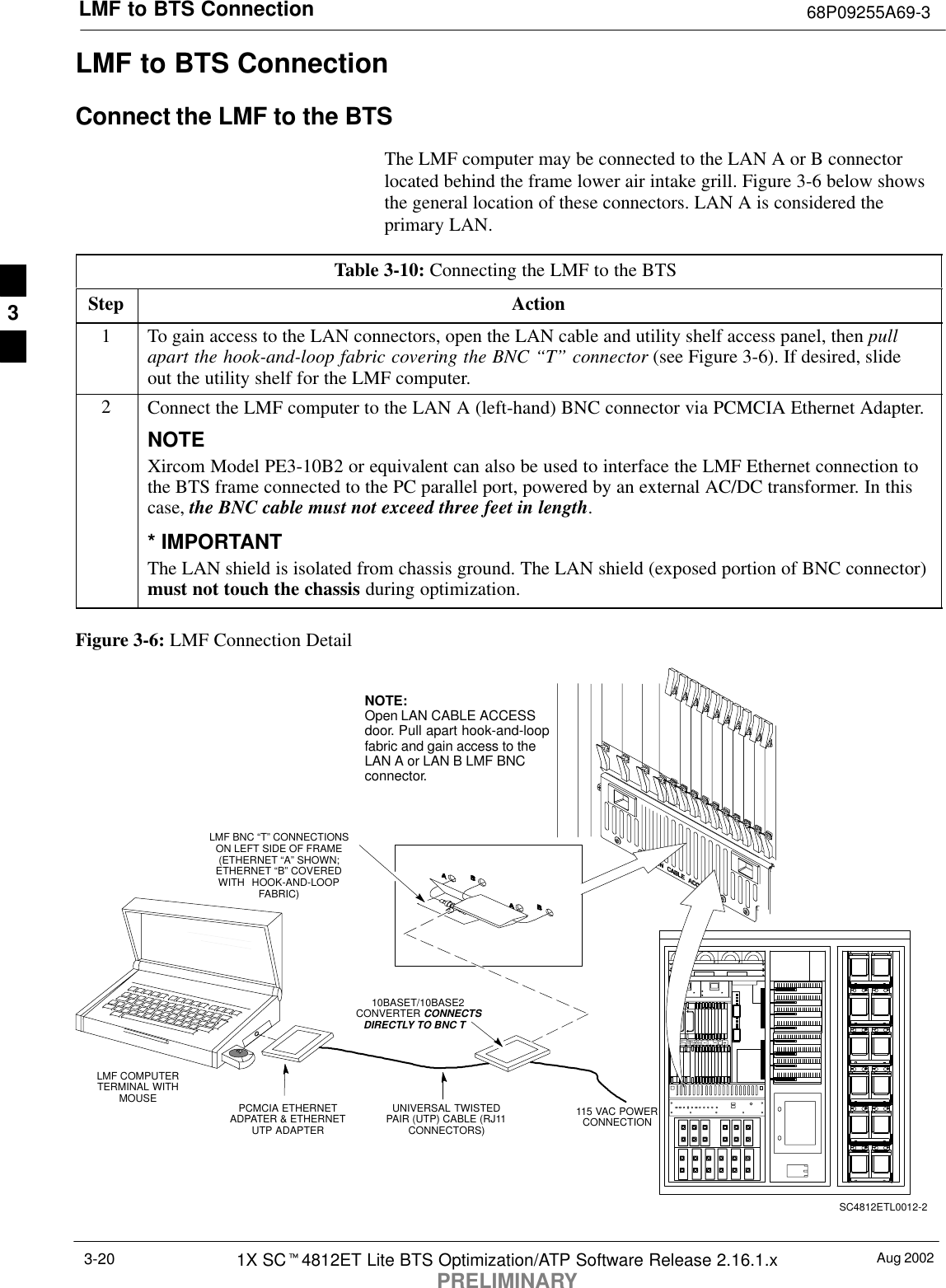 LMF to BTS Connection 68P09255A69-3Aug 20021X SCt4812ET Lite BTS Optimization/ATP Software Release 2.16.1.xPRELIMINARY3-20LMF to BTS ConnectionConnect the LMF to the BTSThe LMF computer may be connected to the LAN A or B connectorlocated behind the frame lower air intake grill. Figure 3-6 below showsthe general location of these connectors. LAN A is considered theprimary LAN.Table 3-10: Connecting the LMF to the BTS Step Action1To gain access to the LAN connectors, open the LAN cable and utility shelf access panel, then pullapart the hook-and-loop fabric covering the BNC “T” connector (see Figure 3-6). If desired, slideout the utility shelf for the LMF computer.2Connect the LMF computer to the LAN A (left-hand) BNC connector via PCMCIA Ethernet Adapter.NOTEXircom Model PE3-10B2 or equivalent can also be used to interface the LMF Ethernet connection tothe BTS frame connected to the PC parallel port, powered by an external AC/DC transformer. In thiscase, the BNC cable must not exceed three feet in length.* IMPORTANTThe LAN shield is isolated from chassis ground. The LAN shield (exposed portion of BNC connector)must not touch the chassis during optimization.Figure 3-6: LMF Connection DetailLMF BNC “T” CONNECTIONSON LEFT SIDE OF FRAME(ETHERNET “A” SHOWN;ETHERNET “B” COVEREDWITH HOOK-AND-LOOPFABRIC)LMF COMPUTERTERMINAL WITHMOUSE PCMCIA ETHERNETADPATER &amp; ETHERNETUTP ADAPTERUNIVERSAL TWISTEDPAIR (UTP) CABLE (RJ11CONNECTORS)10BASET/10BASE2CONVERTER CONNECTSDIRECTLY TO BNC T   115 VAC POWERCONNECTIONNOTE:Open LAN CABLE ACCESSdoor. Pull apart hook-and-loopfabric and gain access to theLAN A or LAN B LMF BNCconnector.SC4812ETL0012-23