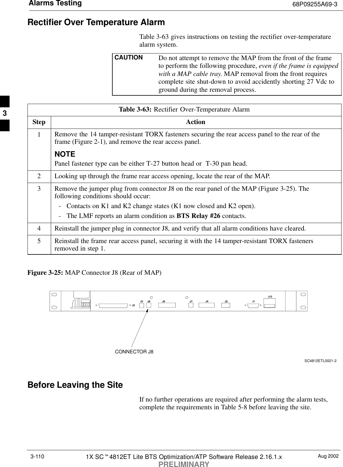 Alarms Testing 68P09255A69-3Aug 20021X SCt4812ET Lite BTS Optimization/ATP Software Release 2.16.1.xPRELIMINARY3-110Rectifier Over Temperature AlarmTable 3-63 gives instructions on testing the rectifier over-temperaturealarm system.CAUTION Do not attempt to remove the MAP from the front of the frameto perform the following procedure, even if the frame is equippedwith a MAP cable tray. MAP removal from the front requirescomplete site shut-down to avoid accidently shorting 27 Vdc toground during the removal process.Table 3-63: Rectifier Over-Temperature AlarmStep Action1Remove the 14 tamper-resistant TORX fasteners securing the rear access panel to the rear of theframe (Figure 2-1), and remove the rear access panel.NOTEPanel fastener type can be either T-27 button head or  T-30 pan head.2Looking up through the frame rear access opening, locate the rear of the MAP.3Remove the jumper plug from connector J8 on the rear panel of the MAP (Figure 3-25). Thefollowing conditions should occur:- Contacts on K1 and K2 change states (K1 now closed and K2 open).- The LMF reports an alarm condition as BTS Relay #26 contacts.4Reinstall the jumper plug in connector J8, and verify that all alarm conditions have cleared.5Reinstall the frame rear access panel, securing it with the 14 tamper-resistant TORX fastenersremoved in step 1. Figure 3-25: MAP Connector J8 (Rear of MAP)J4 J5 J1J12J3 J8 J9 J7J2CONNECTOR J8SC4812ETL0021-2Before Leaving the SiteIf no further operations are required after performing the alarm tests,complete the requirements in Table 5-8 before leaving the site.3