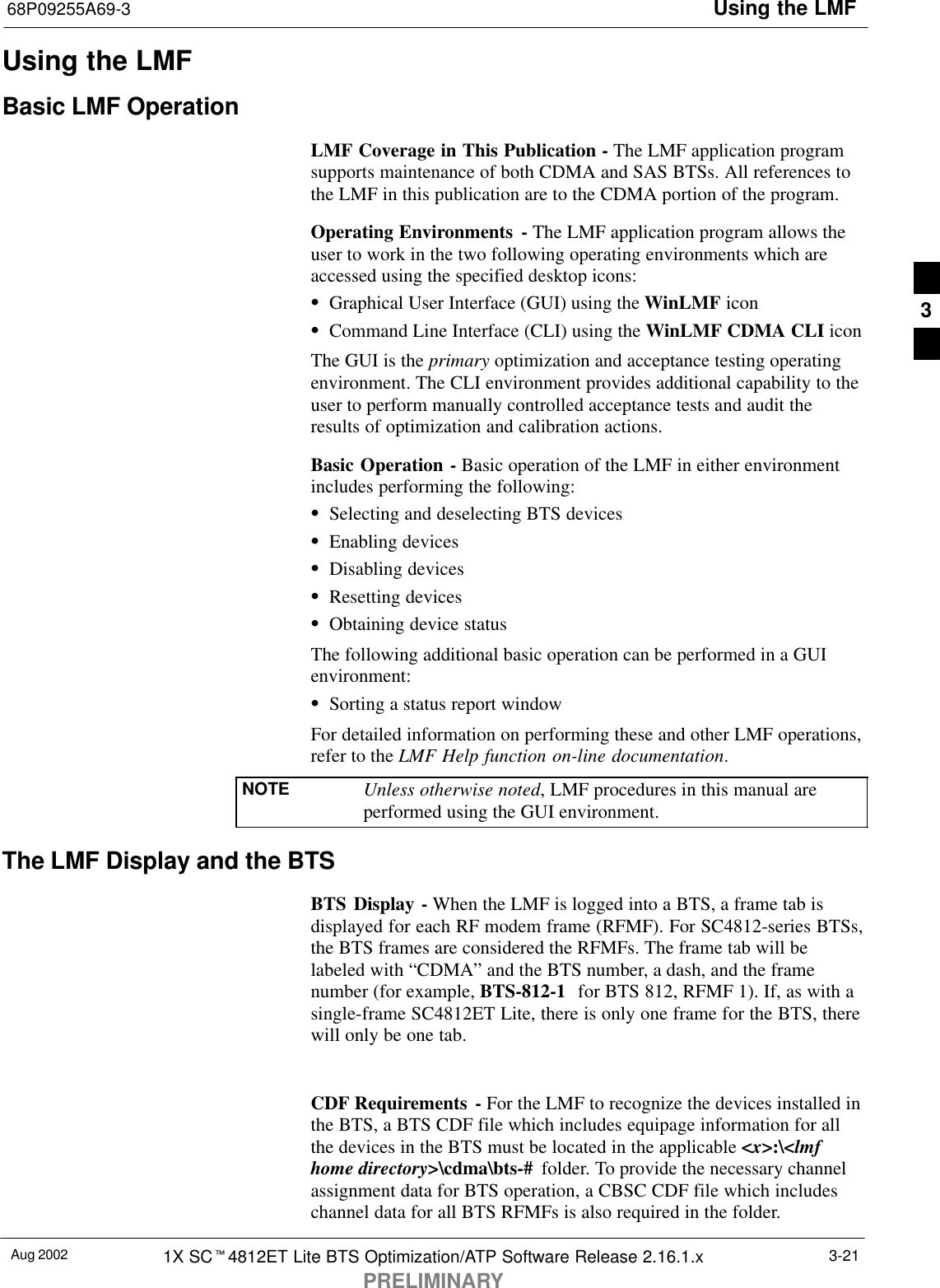 Using the LMF68P09255A69-3Aug 2002 1X SCt4812ET Lite BTS Optimization/ATP Software Release 2.16.1.xPRELIMINARY3-21Using the LMFBasic LMF OperationLMF Coverage in This Publication - The LMF application programsupports maintenance of both CDMA and SAS BTSs. All references tothe LMF in this publication are to the CDMA portion of the program.Operating Environments - The LMF application program allows theuser to work in the two following operating environments which areaccessed using the specified desktop icons:SGraphical User Interface (GUI) using the WinLMF iconSCommand Line Interface (CLI) using the WinLMF CDMA CLI iconThe GUI is the primary optimization and acceptance testing operatingenvironment. The CLI environment provides additional capability to theuser to perform manually controlled acceptance tests and audit theresults of optimization and calibration actions.Basic Operation - Basic operation of the LMF in either environmentincludes performing the following:SSelecting and deselecting BTS devicesSEnabling devicesSDisabling devicesSResetting devicesSObtaining device statusThe following additional basic operation can be performed in a GUIenvironment:SSorting a status report windowFor detailed information on performing these and other LMF operations,refer to the LMF Help function on-line documentation.NOTE Unless otherwise noted, LMF procedures in this manual areperformed using the GUI environment.The LMF Display and the BTSBTS Display - When the LMF is logged into a BTS, a frame tab isdisplayed for each RF modem frame (RFMF). For SC4812-series BTSs,the BTS frames are considered the RFMFs. The frame tab will belabeled with “CDMA” and the BTS number, a dash, and the framenumber (for example, BTS-812-1  for BTS 812, RFMF 1). If, as with asingle-frame SC4812ET Lite, there is only one frame for the BTS, therewill only be one tab.CDF Requirements - For the LMF to recognize the devices installed inthe BTS, a BTS CDF file which includes equipage information for allthe devices in the BTS must be located in the applicable &lt;x&gt;:\&lt;lmfhome directory&gt;\cdma\bts-#  folder. To provide the necessary channelassignment data for BTS operation, a CBSC CDF file which includeschannel data for all BTS RFMFs is also required in the folder.3