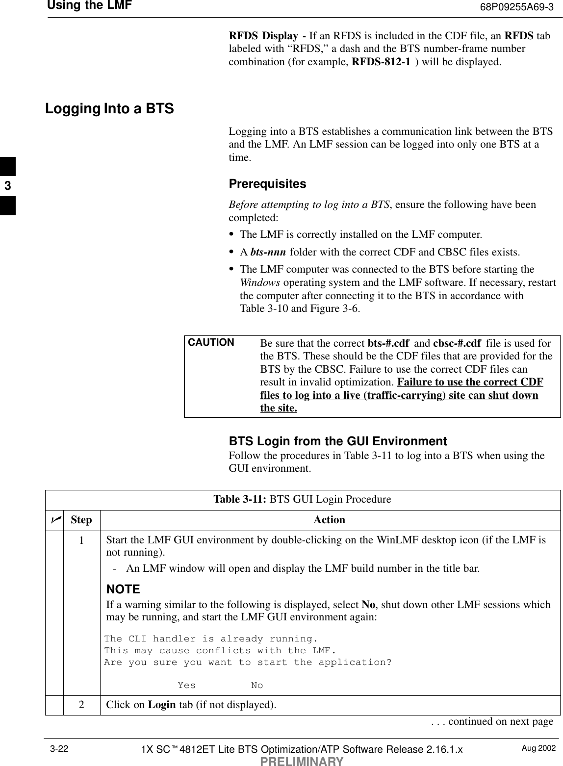 Using the LMF 68P09255A69-3Aug 20021X SCt4812ET Lite BTS Optimization/ATP Software Release 2.16.1.xPRELIMINARY3-22RFDS Display - If an RFDS is included in the CDF file, an RFDS tablabeled with “RFDS,” a dash and the BTS number-frame numbercombination (for example, RFDS-812-1 ) will be displayed.Logging Into a BTSLogging into a BTS establishes a communication link between the BTSand the LMF. An LMF session can be logged into only one BTS at atime.PrerequisitesBefore attempting to log into a BTS, ensure the following have beencompleted:SThe LMF is correctly installed on the LMF computer.SA bts-nnn folder with the correct CDF and CBSC files exists.SThe LMF computer was connected to the BTS before starting theWindows operating system and the LMF software. If necessary, restartthe computer after connecting it to the BTS in accordance withTable 3-10 and Figure 3-6.CAUTION Be sure that the correct bts-#.cdf  and cbsc-#.cdf  file is used forthe BTS. These should be the CDF files that are provided for theBTS by the CBSC. Failure to use the correct CDF files canresult in invalid optimization. Failure to use the correct CDFfiles to log into a live (traffic-carrying) site can shut downthe site.BTS Login from the GUI EnvironmentFollow the procedures in Table 3-11 to log into a BTS when using theGUI environment.Table 3-11: BTS GUI Login ProcedurenStep Action1Start the LMF GUI environment by double-clicking on the WinLMF desktop icon (if the LMF isnot running).- An LMF window will open and display the LMF build number in the title bar.NOTEIf a warning similar to the following is displayed, select No, shut down other LMF sessions whichmay be running, and start the LMF GUI environment again:The CLI handler is already running.This may cause conflicts with the LMF.Are you sure you want to start the application?Yes No2Click on Login tab (if not displayed).. . . continued on next page3