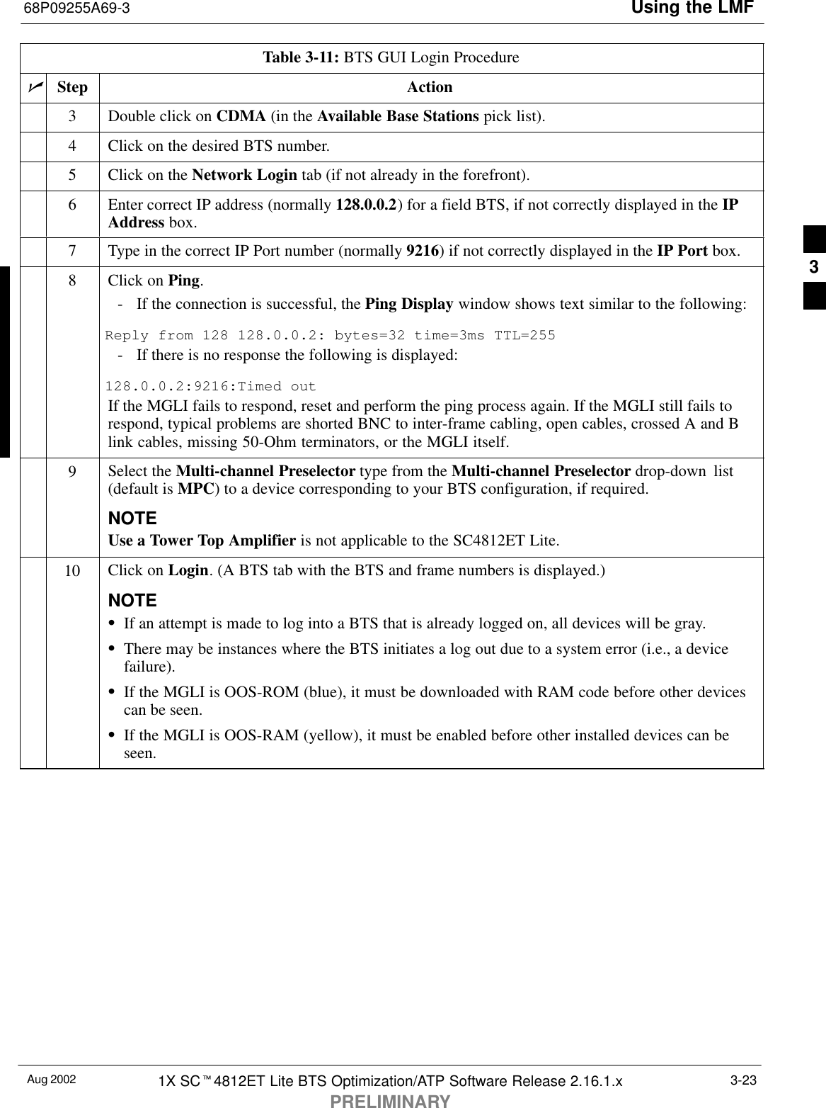 Using the LMF68P09255A69-3Aug 2002 1X SCt4812ET Lite BTS Optimization/ATP Software Release 2.16.1.xPRELIMINARY3-23Table 3-11: BTS GUI Login ProcedurenActionStep3Double click on CDMA (in the Available Base Stations pick list).4Click on the desired BTS number.5Click on the Network Login tab (if not already in the forefront).6Enter correct IP address (normally 128.0.0.2) for a field BTS, if not correctly displayed in the IPAddress box.7Type in the correct IP Port number (normally 9216) if not correctly displayed in the IP Port box.8Click on Ping.- If the connection is successful, the Ping Display window shows text similar to the following:Reply from 128 128.0.0.2: bytes=32 time=3ms TTL=255- If there is no response the following is displayed:128.0.0.2:9216:Timed outIf the MGLI fails to respond, reset and perform the ping process again. If the MGLI still fails torespond, typical problems are shorted BNC to inter-frame cabling, open cables, crossed A and Blink cables, missing 50-Ohm terminators, or the MGLI itself.9Select the Multi-channel Preselector type from the Multi-channel Preselector drop-down list(default is MPC) to a device corresponding to your BTS configuration, if required.NOTEUse a Tower Top Amplifier is not applicable to the SC4812ET Lite.10 Click on Login. (A BTS tab with the BTS and frame numbers is displayed.)NOTESIf an attempt is made to log into a BTS that is already logged on, all devices will be gray.SThere may be instances where the BTS initiates a log out due to a system error (i.e., a devicefailure).SIf the MGLI is OOS-ROM (blue), it must be downloaded with RAM code before other devicescan be seen.SIf the MGLI is OOS-RAM (yellow), it must be enabled before other installed devices can beseen. 3