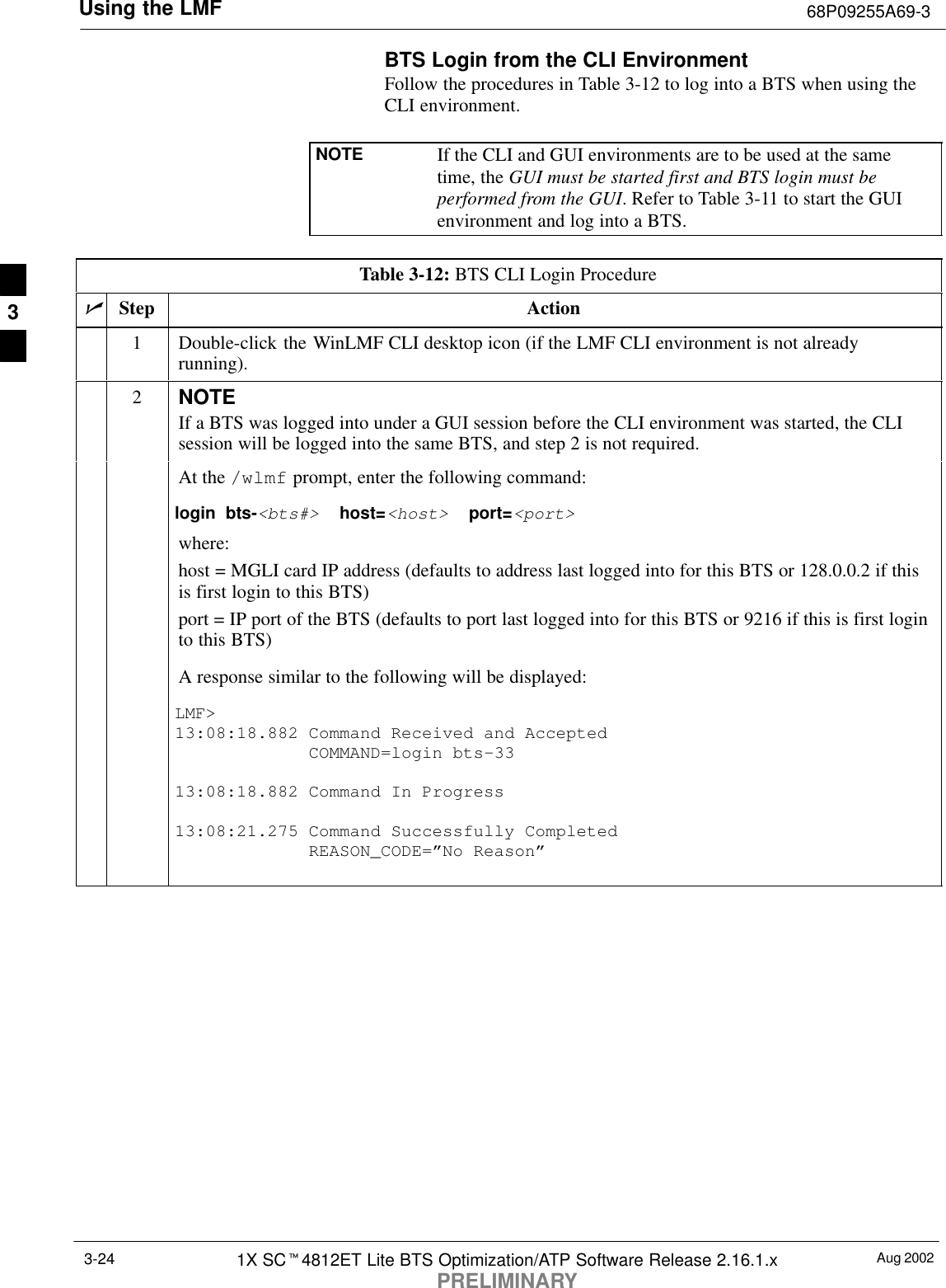 Using the LMF 68P09255A69-3Aug 20021X SCt4812ET Lite BTS Optimization/ATP Software Release 2.16.1.xPRELIMINARY3-24BTS Login from the CLI EnvironmentFollow the procedures in Table 3-12 to log into a BTS when using theCLI environment.NOTE If the CLI and GUI environments are to be used at the sametime, the GUI must be started first and BTS login must beperformed from the GUI. Refer to Table 3-11 to start the GUIenvironment and log into a BTS.Table 3-12: BTS CLI Login ProcedurenStep Action1Double-click the WinLMF CLI desktop icon (if the LMF CLI environment is not alreadyrunning).2NOTEIf a BTS was logged into under a GUI session before the CLI environment was started, the CLIsession will be logged into the same BTS, and step 2 is not required.At the /wlmf prompt, enter the following command:login bts-&lt;bts#&gt;  host=&lt;host&gt;  port=&lt;port&gt;where:host = MGLI card IP address (defaults to address last logged into for this BTS or 128.0.0.2 if thisis first login to this BTS)port = IP port of the BTS (defaults to port last logged into for this BTS or 9216 if this is first loginto this BTS)A response similar to the following will be displayed:LMF&gt;13:08:18.882 Command Received and Accepted             COMMAND=login bts-3313:08:18.882 Command In Progress13:08:21.275 Command Successfully Completed             REASON_CODE=”No Reason” 3