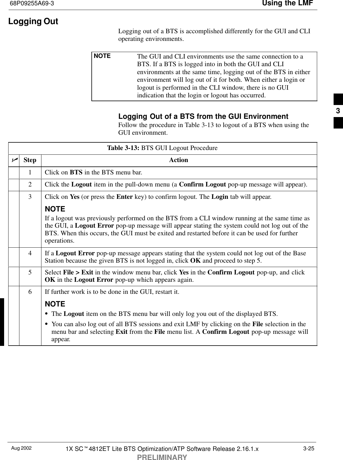 Using the LMF68P09255A69-3Aug 2002 1X SCt4812ET Lite BTS Optimization/ATP Software Release 2.16.1.xPRELIMINARY3-25Logging OutLogging out of a BTS is accomplished differently for the GUI and CLIoperating environments.NOTE The GUI and CLI environments use the same connection to aBTS. If a BTS is logged into in both the GUI and CLIenvironments at the same time, logging out of the BTS in eitherenvironment will log out of it for both. When either a login orlogout is performed in the CLI window, there is no GUIindication that the login or logout has occurred.Logging Out of a BTS from the GUI EnvironmentFollow the procedure in Table 3-13 to logout of a BTS when using theGUI environment.Table 3-13: BTS GUI Logout ProcedurenStep Action1Click on BTS in the BTS menu bar.2Click the Logout item in the pull-down menu (a Confirm Logout pop-up message will appear).3Click on Yes (or press the Enter key) to confirm logout. The Login tab will appear.NOTEIf a logout was previously performed on the BTS from a CLI window running at the same time asthe GUI, a Logout Error pop-up message will appear stating the system could not log out of theBTS. When this occurs, the GUI must be exited and restarted before it can be used for furtheroperations.4If a Logout Error pop-up message appears stating that the system could not log out of the BaseStation because the given BTS is not logged in, click OK and proceed to step 5.5 Select File &gt; Exit in the window menu bar, click Yes in the Confirm Logout pop-up, and clickOK in the Logout Error pop-up which appears again.6If further work is to be done in the GUI, restart it.NOTESThe Logout item on the BTS menu bar will only log you out of the displayed BTS.SYou can also log out of all BTS sessions and exit LMF by clicking on the File selection in themenu bar and selecting Exit from the File menu list. A Confirm Logout pop-up message willappear. 3