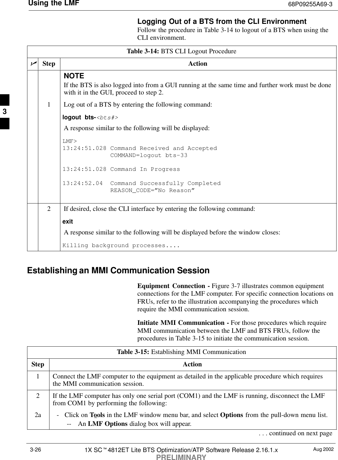 Using the LMF 68P09255A69-3Aug 20021X SCt4812ET Lite BTS Optimization/ATP Software Release 2.16.1.xPRELIMINARY3-26Logging Out of a BTS from the CLI EnvironmentFollow the procedure in Table 3-14 to logout of a BTS when using theCLI environment.Table 3-14: BTS CLI Logout ProcedurenStep ActionNOTEIf the BTS is also logged into from a GUI running at the same time and further work must be donewith it in the GUI, proceed to step 2.1Log out of a BTS by entering the following command:logout bts-&lt;bts#&gt;A response similar to the following will be displayed:LMF&gt;13:24:51.028 Command Received and Accepted             COMMAND=logout bts-3313:24:51.028 Command In Progress13:24:52.04  Command Successfully Completed             REASON_CODE=”No Reason”2If desired, close the CLI interface by entering the following command:exitA response similar to the following will be displayed before the window closes:Killing background processes.... Establishing an MMI Communication SessionEquipment Connection - Figure 3-7 illustrates common equipmentconnections for the LMF computer. For specific connection locations onFRUs, refer to the illustration accompanying the procedures whichrequire the MMI communication session.Initiate MMI Communication - For those procedures which requireMMI communication between the LMF and BTS FRUs, follow theprocedures in Table 3-15 to initiate the communication session.Table 3-15: Establishing MMI CommunicationStep Action1Connect the LMF computer to the equipment as detailed in the applicable procedure which requiresthe MMI communication session.2If the LMF computer has only one serial port (COM1) and the LMF is running, disconnect the LMFfrom COM1 by performing the following:2a - Click on Tools in the LMF window menu bar, and select Options from the pull-down menu list.-- An LMF Options dialog box will appear.. . . continued on next page3