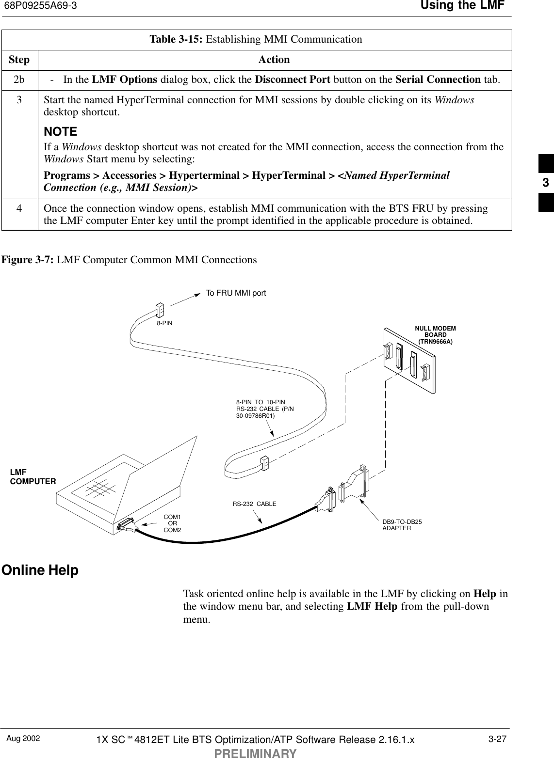 Using the LMF68P09255A69-3Aug 2002 1X SCt4812ET Lite BTS Optimization/ATP Software Release 2.16.1.xPRELIMINARY3-27Table 3-15: Establishing MMI CommunicationStep Action2b - In the LMF Options dialog box, click the Disconnect Port button on the Serial Connection tab.3Start the named HyperTerminal connection for MMI sessions by double clicking on its Windowsdesktop shortcut.NOTEIf a Windows desktop shortcut was not created for the MMI connection, access the connection from theWindows Start menu by selecting:Programs &gt; Accessories &gt; Hyperterminal &gt; HyperTerminal &gt; &lt;Named HyperTerminalConnection (e.g., MMI Session)&gt;4Once the connection window opens, establish MMI communication with the BTS FRU by pressingthe LMF computer Enter key until the prompt identified in the applicable procedure is obtained. Figure 3-7: LMF Computer Common MMI ConnectionsNULL MODEMBOARD(TRN9666A)8-PIN TO 10-PINRS-232 CABLE (P/N30-09786R01)RS-232 CABLE8-PINLMFCOMPUTERTo FRU MMI portDB9-TO-DB25ADAPTERCOM1ORCOM2Online HelpTask oriented online help is available in the LMF by clicking on Help inthe window menu bar, and selecting LMF Help from the pull-downmenu.3