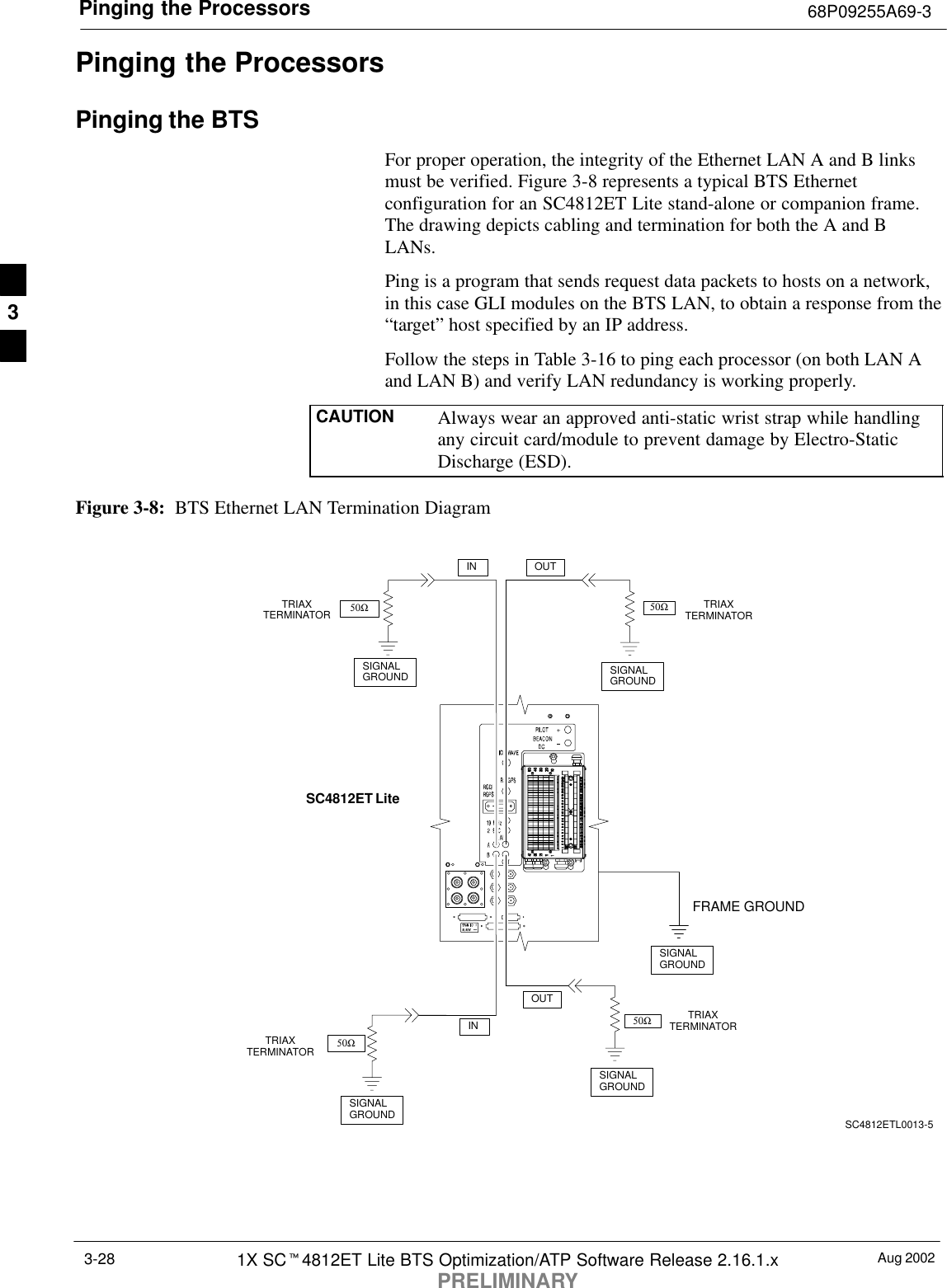 Pinging the Processors 68P09255A69-3Aug 20021X SCt4812ET Lite BTS Optimization/ATP Software Release 2.16.1.xPRELIMINARY3-28Pinging the ProcessorsPinging the BTSFor proper operation, the integrity of the Ethernet LAN A and B linksmust be verified. Figure 3-8 represents a typical BTS Ethernetconfiguration for an SC4812ET Lite stand-alone or companion frame.The drawing depicts cabling and termination for both the A and BLANs.Ping is a program that sends request data packets to hosts on a network,in this case GLI modules on the BTS LAN, to obtain a response from the“target” host specified by an IP address.Follow the steps in Table 3-16 to ping each processor (on both LAN Aand LAN B) and verify LAN redundancy is working properly.CAUTION Always wear an approved anti-static wrist strap while handlingany circuit card/module to prevent damage by Electro-StaticDischarge (ESD).Figure 3-8:  BTS Ethernet LAN Termination DiagramSIGNALGROUNDSIGNALGROUND50ΩINSC4812ET LiteSIGNALGROUND50Ω50ΩSIGNALGROUND50ΩSIGNALGROUNDFRAME GROUNDTRIAXTERMINATORTRIAXTERMINATORTRIAXTERMINATORINOUTOUTSC4812ETL0013-5TRIAXTERMINATOR3