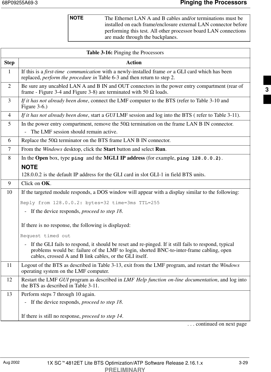 Pinging the Processors68P09255A69-3Aug 2002 1X SCt4812ET Lite BTS Optimization/ATP Software Release 2.16.1.xPRELIMINARY3-29NOTE The Ethernet LAN A and B cables and/or terminations must beinstalled on each frame/enclosure external LAN connector beforeperforming this test. All other processor board LAN connectionsare made through the backplanes.Table 3-16: Pinging the ProcessorsStep Action1If this is a first-time communication with a newly-installed frame or a GLI card which has beenreplaced, perform the procedure in Table 6-3 and then return to step 2.2Be sure any uncabled LAN A and B IN and OUT connectors in the power entry compartment (rear offrame - Figure 3-4 and Figure 3-8) are terminated with 50 Ω loads.3If it has not already been done, connect the LMF computer to the BTS (refer to Table 3-10 andFigure 3-6.)4If it has not already been done, start a GUI LMF session and log into the BTS ( refer to Table 3-11).5In the power entry compartment, remove the 50Ω termination on the frame LAN B IN connector.- The LMF session should remain active.6Replace the 50Ω terminator on the BTS frame LAN B IN connector.7From the Windows desktop, click the Start button and select Run.8In the Open box, type ping and the MGLI IP address (for example, ping 128.0.0.2).NOTE128.0.0.2 is the default IP address for the GLI card in slot GLI-1 in field BTS units.9Click on OK.10 If the targeted module responds, a DOS window will appear with a display similar to the following:Reply from 128.0.0.2: bytes=32 time=3ms TTL=255- If the device responds, proceed to step 18.If there is no response, the following is displayed:Request timed out- If the GLI fails to respond, it should be reset and re-pinged. If it still fails to respond, typicalproblems would be: failure of the LMF to login, shorted BNC-to-inter-frame cabling, opencables, crossed A and B link cables, or the GLI itself.11 Logout of the BTS as described in Table 3-13, exit from the LMF program, and restart the Windowsoperating system on the LMF computer.12 Restart the LMF GUI program as described in LMF Help function on-line documentation, and log intothe BTS as described in Table 3-11.13 Perform steps 7 through 10 again.- If the device responds, proceed to step 18.If there is still no response, proceed to step 14.. . . continued on next page3