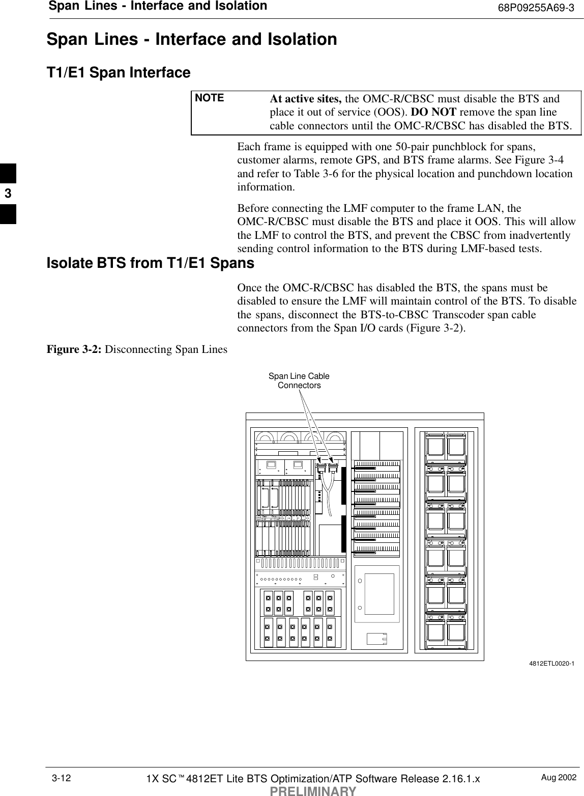 Span Lines - Interface and Isolation 68P09255A69-3Aug 20021X SCt4812ET Lite BTS Optimization/ATP Software Release 2.16.1.xPRELIMINARY3-12Span Lines - Interface and IsolationT1/E1 Span InterfaceNOTE At active sites, the OMC-R/CBSC must disable the BTS andplace it out of service (OOS). DO NOT remove the span linecable connectors until the OMC-R/CBSC has disabled the BTS.Each frame is equipped with one 50-pair punchblock for spans,customer alarms, remote GPS, and BTS frame alarms. See Figure 3-4and refer to Table 3-6 for the physical location and punchdown locationinformation.Before connecting the LMF computer to the frame LAN, theOMC-R/CBSC must disable the BTS and place it OOS. This will allowthe LMF to control the BTS, and prevent the CBSC from inadvertentlysending control information to the BTS during LMF-based tests.Isolate BTS from T1/E1 SpansOnce the OMC-R/CBSC has disabled the BTS, the spans must bedisabled to ensure the LMF will maintain control of the BTS. To disablethe spans, disconnect the BTS-to-CBSC Transcoder span cableconnectors from the Span I/O cards (Figure 3-2).Figure 3-2: Disconnecting Span LinesSpan Line CableConnectors4812ETL0020-13