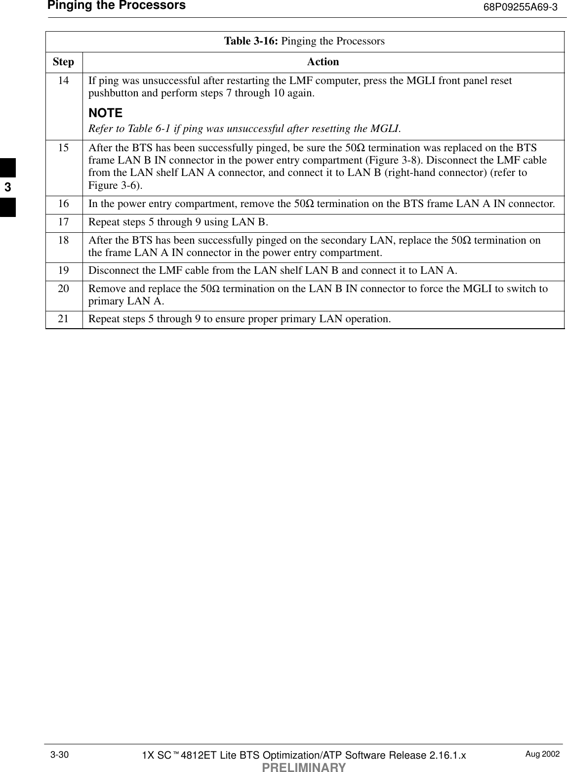 Pinging the Processors 68P09255A69-3Aug 20021X SCt4812ET Lite BTS Optimization/ATP Software Release 2.16.1.xPRELIMINARY3-30Table 3-16: Pinging the ProcessorsStep Action14 If ping was unsuccessful after restarting the LMF computer, press the MGLI front panel resetpushbutton and perform steps 7 through 10 again.NOTERefer to Table 6-1 if ping was unsuccessful after resetting the MGLI.15 After the BTS has been successfully pinged, be sure the 50Ω termination was replaced on the BTSframe LAN B IN connector in the power entry compartment (Figure 3-8). Disconnect the LMF cablefrom the LAN shelf LAN A connector, and connect it to LAN B (right-hand connector) (refer toFigure 3-6).16 In the power entry compartment, remove the 50Ω termination on the BTS frame LAN A IN connector.17 Repeat steps 5 through 9 using LAN B.18 After the BTS has been successfully pinged on the secondary LAN, replace the 50Ω termination onthe frame LAN A IN connector in the power entry compartment.19 Disconnect the LMF cable from the LAN shelf LAN B and connect it to LAN A.20 Remove and replace the 50Ω termination on the LAN B IN connector to force the MGLI to switch toprimary LAN A.21 Repeat steps 5 through 9 to ensure proper primary LAN operation. 3