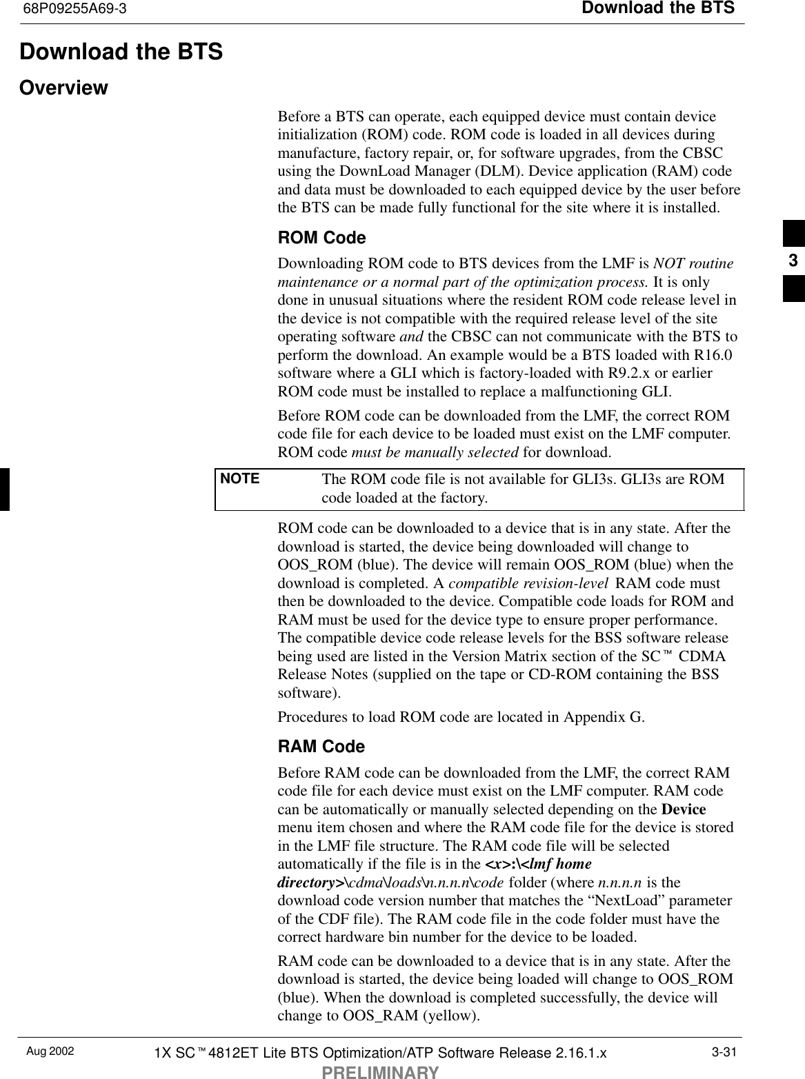 Download the BTS68P09255A69-3Aug 2002 1X SCt4812ET Lite BTS Optimization/ATP Software Release 2.16.1.xPRELIMINARY3-31Download the BTSOverviewBefore a BTS can operate, each equipped device must contain deviceinitialization (ROM) code. ROM code is loaded in all devices duringmanufacture, factory repair, or, for software upgrades, from the CBSCusing the DownLoad Manager (DLM). Device application (RAM) codeand data must be downloaded to each equipped device by the user beforethe BTS can be made fully functional for the site where it is installed.ROM CodeDownloading ROM code to BTS devices from the LMF is NOT routinemaintenance or a normal part of the optimization process. It is onlydone in unusual situations where the resident ROM code release level inthe device is not compatible with the required release level of the siteoperating software and the CBSC can not communicate with the BTS toperform the download. An example would be a BTS loaded with R16.0software where a GLI which is factory-loaded with R9.2.x or earlierROM code must be installed to replace a malfunctioning GLI.Before ROM code can be downloaded from the LMF, the correct ROMcode file for each device to be loaded must exist on the LMF computer.ROM code must be manually selected for download.NOTE The ROM code file is not available for GLI3s. GLI3s are ROMcode loaded at the factory.ROM code can be downloaded to a device that is in any state. After thedownload is started, the device being downloaded will change toOOS_ROM (blue). The device will remain OOS_ROM (blue) when thedownload is completed. A compatible revision-level  RAM code mustthen be downloaded to the device. Compatible code loads for ROM andRAM must be used for the device type to ensure proper performance.The compatible device code release levels for the BSS software releasebeing used are listed in the Version Matrix section of the SCt CDMARelease Notes (supplied on the tape or CD-ROM containing the BSSsoftware).Procedures to load ROM code are located in Appendix G.RAM CodeBefore RAM code can be downloaded from the LMF, the correct RAMcode file for each device must exist on the LMF computer. RAM codecan be automatically or manually selected depending on the Devicemenu item chosen and where the RAM code file for the device is storedin the LMF file structure. The RAM code file will be selectedautomatically if the file is in the &lt;x&gt;:\&lt;lmf homedirectory&gt;\cdma\loads\n.n.n.n\code folder (where n.n.n.n is thedownload code version number that matches the “NextLoad” parameterof the CDF file). The RAM code file in the code folder must have thecorrect hardware bin number for the device to be loaded.RAM code can be downloaded to a device that is in any state. After thedownload is started, the device being loaded will change to OOS_ROM(blue). When the download is completed successfully, the device willchange to OOS_RAM (yellow).3