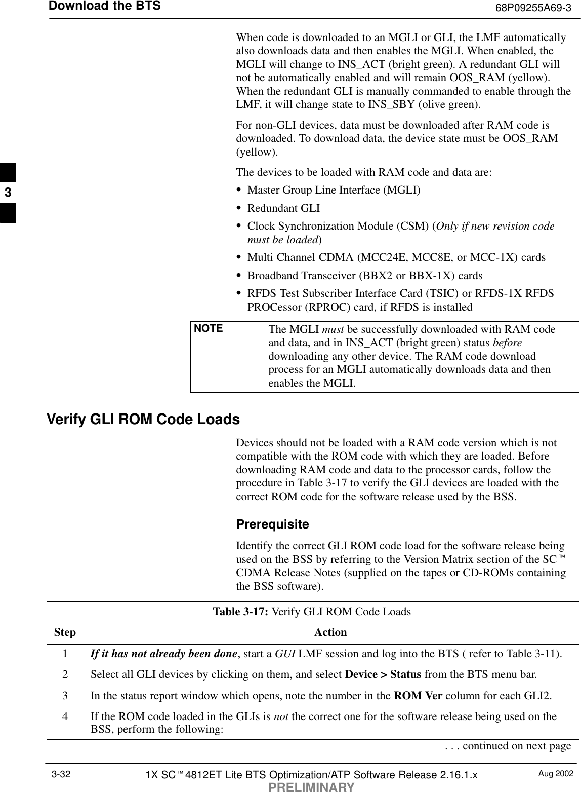 Download the BTS 68P09255A69-3Aug 20021X SCt4812ET Lite BTS Optimization/ATP Software Release 2.16.1.xPRELIMINARY3-32When code is downloaded to an MGLI or GLI, the LMF automaticallyalso downloads data and then enables the MGLI. When enabled, theMGLI will change to INS_ACT (bright green). A redundant GLI willnot be automatically enabled and will remain OOS_RAM (yellow).When the redundant GLI is manually commanded to enable through theLMF, it will change state to INS_SBY (olive green).For non-GLI devices, data must be downloaded after RAM code isdownloaded. To download data, the device state must be OOS_RAM(yellow).The devices to be loaded with RAM code and data are:SMaster Group Line Interface (MGLI)SRedundant GLISClock Synchronization Module (CSM) (Only if new revision codemust be loaded)SMulti Channel CDMA (MCC24E, MCC8E, or MCC-1X) cardsSBroadband Transceiver (BBX2 or BBX-1X) cardsSRFDS Test Subscriber Interface Card (TSIC) or RFDS-1X RFDSPROCessor (RPROC) card, if RFDS is installedNOTE The MGLI must be successfully downloaded with RAM codeand data, and in INS_ACT (bright green) status beforedownloading any other device. The RAM code downloadprocess for an MGLI automatically downloads data and thenenables the MGLI.Verify GLI ROM Code LoadsDevices should not be loaded with a RAM code version which is notcompatible with the ROM code with which they are loaded. Beforedownloading RAM code and data to the processor cards, follow theprocedure in Table 3-17 to verify the GLI devices are loaded with thecorrect ROM code for the software release used by the BSS.PrerequisiteIdentify the correct GLI ROM code load for the software release beingused on the BSS by referring to the Version Matrix section of the SCtCDMA Release Notes (supplied on the tapes or CD-ROMs containingthe BSS software).Table 3-17: Verify GLI ROM Code LoadsStep Action1If it has not already been done, start a GUI LMF session and log into the BTS ( refer to Table 3-11).2Select all GLI devices by clicking on them, and select Device &gt; Status from the BTS menu bar.3In the status report window which opens, note the number in the ROM Ver column for each GLI2.4If the ROM code loaded in the GLIs is not the correct one for the software release being used on theBSS, perform the following:. . . continued on next page3