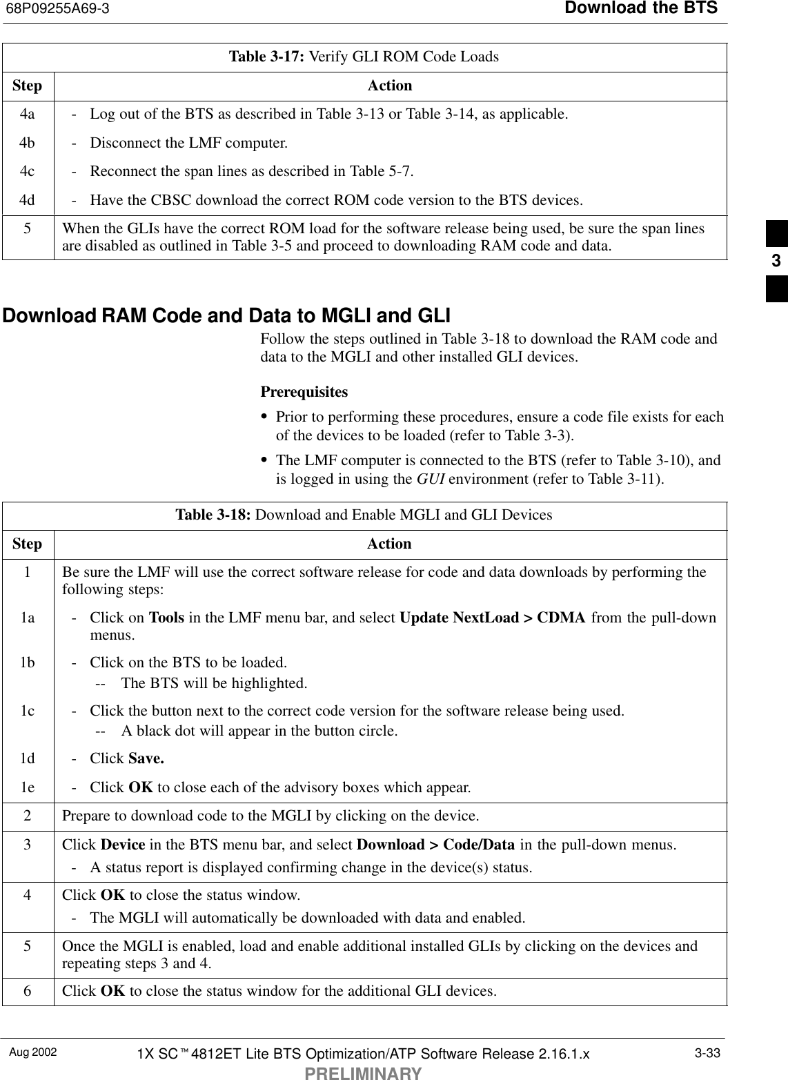 Download the BTS68P09255A69-3Aug 2002 1X SCt4812ET Lite BTS Optimization/ATP Software Release 2.16.1.xPRELIMINARY3-33Table 3-17: Verify GLI ROM Code LoadsStep Action4a - Log out of the BTS as described in Table 3-13 or Table 3-14, as applicable.4b - Disconnect the LMF computer.4c - Reconnect the span lines as described in Table 5-7.4d - Have the CBSC download the correct ROM code version to the BTS devices.5When the GLIs have the correct ROM load for the software release being used, be sure the span linesare disabled as outlined in Table 3-5 and proceed to downloading RAM code and data. Download RAM Code and Data to MGLI and GLIFollow the steps outlined in Table 3-18 to download the RAM code anddata to the MGLI and other installed GLI devices.PrerequisitesSPrior to performing these procedures, ensure a code file exists for eachof the devices to be loaded (refer to Table 3-3).SThe LMF computer is connected to the BTS (refer to Table 3-10), andis logged in using the GUI environment (refer to Table 3-11).Table 3-18: Download and Enable MGLI and GLI DevicesStep Action1Be sure the LMF will use the correct software release for code and data downloads by performing thefollowing steps:1a - Click on Tools in the LMF menu bar, and select Update NextLoad &gt; CDMA from the pull-downmenus.1b - Click on the BTS to be loaded.-- The BTS will be highlighted.1c - Click the button next to the correct code version for the software release being used.-- A black dot will appear in the button circle.1d - Click Save.1e - Click OK to close each of the advisory boxes which appear.2Prepare to download code to the MGLI by clicking on the device.3 Click Device in the BTS menu bar, and select Download &gt; Code/Data in the pull-down menus.- A status report is displayed confirming change in the device(s) status.4 Click OK to close the status window.- The MGLI will automatically be downloaded with data and enabled.5Once the MGLI is enabled, load and enable additional installed GLIs by clicking on the devices andrepeating steps 3 and 4.6 Click OK to close the status window for the additional GLI devices. 3