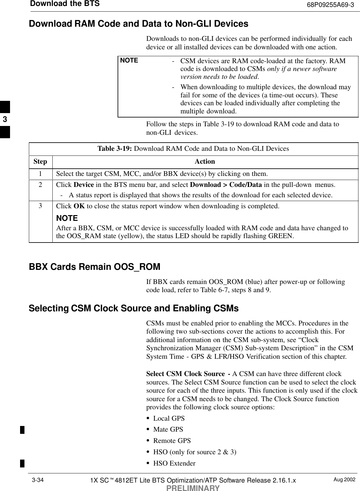 Download the BTS 68P09255A69-3Aug 20021X SCt4812ET Lite BTS Optimization/ATP Software Release 2.16.1.xPRELIMINARY3-34Download RAM Code and Data to Non-GLI DevicesDownloads to non-GLI devices can be performed individually for eachdevice or all installed devices can be downloaded with one action.NOTE - CSM devices are RAM code-loaded at the factory. RAMcode is downloaded to CSMs only if a newer softwareversion needs to be loaded.- When downloading to multiple devices, the download mayfail for some of the devices (a time-out occurs). Thesedevices can be loaded individually after completing themultiple download.Follow the steps in Table 3-19 to download RAM code and data tonon-GLI devices.Table 3-19: Download RAM Code and Data to Non-GLI DevicesStep Action1Select the target CSM, MCC, and/or BBX device(s) by clicking on them.2 Click Device in the BTS menu bar, and select Download &gt; Code/Data in the pull-down menus.- A status report is displayed that shows the results of the download for each selected device.3Click OK to close the status report window when downloading is completed.NOTEAfter a BBX, CSM, or MCC device is successfully loaded with RAM code and data have changed tothe OOS_RAM state (yellow), the status LED should be rapidly flashing GREEN. BBX Cards Remain OOS_ROMIf BBX cards remain OOS_ROM (blue) after power-up or followingcode load, refer to Table 6-7, steps 8 and 9.Selecting CSM Clock Source and Enabling CSMsCSMs must be enabled prior to enabling the MCCs. Procedures in thefollowing two sub-sections cover the actions to accomplish this. Foradditional information on the CSM sub-system, see “ClockSynchronization Manager (CSM) Sub-system Description” in the CSMSystem Time - GPS &amp; LFR/HSO Verification section of this chapter.Select CSM Clock Source - A CSM can have three different clocksources. The Select CSM Source function can be used to select the clocksource for each of the three inputs. This function is only used if the clocksource for a CSM needs to be changed. The Clock Source functionprovides the following clock source options:SLocal GPSSMate GPSSRemote GPSSHSO (only for source 2 &amp; 3)SHSO Extender3