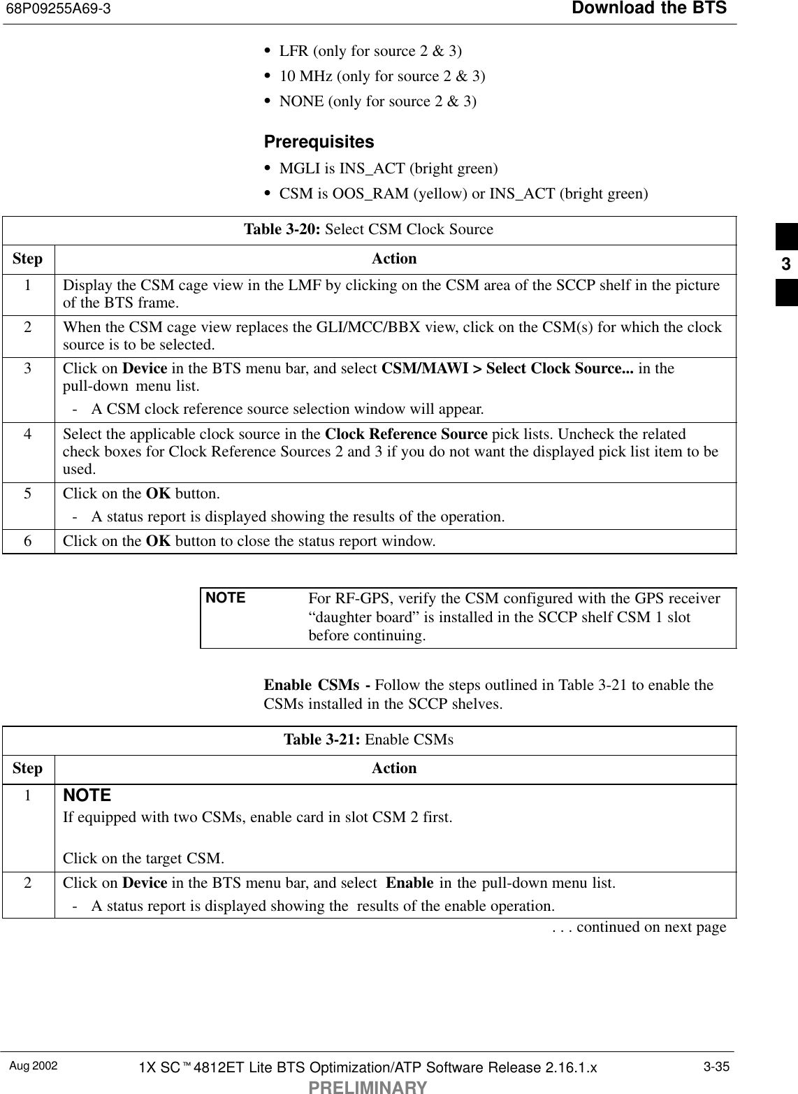 Download the BTS68P09255A69-3Aug 2002 1X SCt4812ET Lite BTS Optimization/ATP Software Release 2.16.1.xPRELIMINARY3-35SLFR (only for source 2 &amp; 3)S10 MHz (only for source 2 &amp; 3)SNONE (only for source 2 &amp; 3)PrerequisitesSMGLI is INS_ACT (bright green)SCSM is OOS_RAM (yellow) or INS_ACT (bright green)Table 3-20: Select CSM Clock SourceStep Action1Display the CSM cage view in the LMF by clicking on the CSM area of the SCCP shelf in the pictureof the BTS frame.2When the CSM cage view replaces the GLI/MCC/BBX view, click on the CSM(s) for which the clocksource is to be selected.3Click on Device in the BTS menu bar, and select CSM/MAWI &gt; Select Clock Source... in thepull-down  menu list.- A CSM clock reference source selection window will appear.4Select the applicable clock source in the Clock Reference Source pick lists. Uncheck the relatedcheck boxes for Clock Reference Sources 2 and 3 if you do not want the displayed pick list item to beused.5Click on the OK button.- A status report is displayed showing the results of the operation.6Click on the OK button to close the status report window. NOTE For RF-GPS, verify the CSM configured with the GPS receiver“daughter board” is installed in the SCCP shelf CSM 1 slotbefore continuing.Enable CSMs - Follow the steps outlined in Table 3-21 to enable theCSMs installed in the SCCP shelves.Table 3-21: Enable CSMsStep Action1NOTEIf equipped with two CSMs, enable card in slot CSM 2 first.Click on the target CSM.2Click on Device in the BTS menu bar, and select  Enable in the pull-down menu list.- A status report is displayed showing the  results of the enable operation.. . . continued on next page3