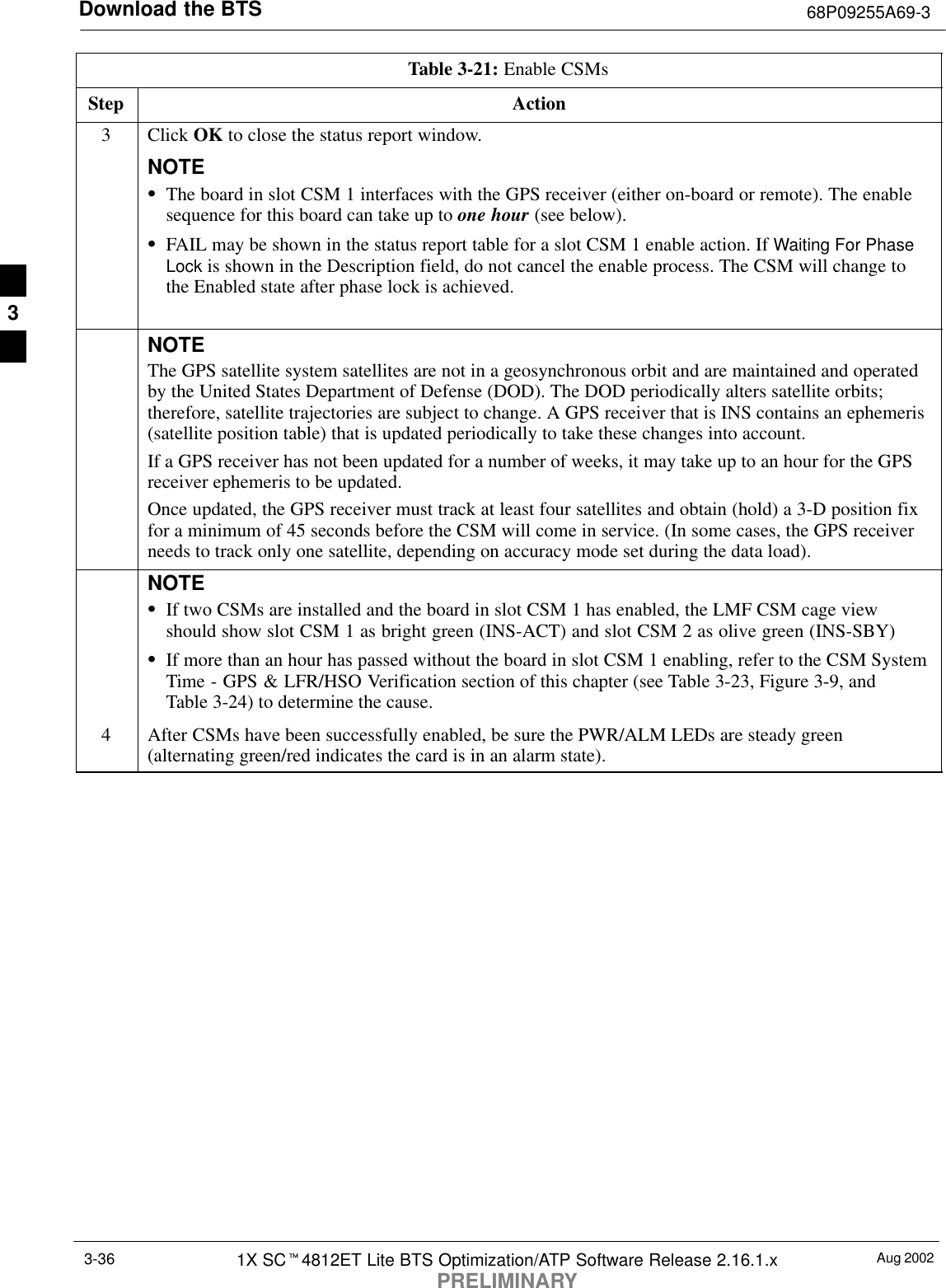 Download the BTS 68P09255A69-3Aug 20021X SCt4812ET Lite BTS Optimization/ATP Software Release 2.16.1.xPRELIMINARY3-36Table 3-21: Enable CSMsStep Action3 Click OK to close the status report window.NOTESThe board in slot CSM 1 interfaces with the GPS receiver (either on-board or remote). The enablesequence for this board can take up to one hour (see below).SFAIL may be shown in the status report table for a slot CSM 1 enable action. If Waiting For PhaseLock is shown in the Description field, do not cancel the enable process. The CSM will change tothe Enabled state after phase lock is achieved.NOTEThe GPS satellite system satellites are not in a geosynchronous orbit and are maintained and operatedby the United States Department of Defense (DOD). The DOD periodically alters satellite orbits;therefore, satellite trajectories are subject to change. A GPS receiver that is INS contains an ephemeris(satellite position table) that is updated periodically to take these changes into account.If a GPS receiver has not been updated for a number of weeks, it may take up to an hour for the GPSreceiver ephemeris to be updated.Once updated, the GPS receiver must track at least four satellites and obtain (hold) a 3-D position fixfor a minimum of 45 seconds before the CSM will come in service. (In some cases, the GPS receiverneeds to track only one satellite, depending on accuracy mode set during the data load).NOTESIf two CSMs are installed and the board in slot CSM 1 has enabled, the LMF CSM cage viewshould show slot CSM 1 as bright green (INS-ACT) and slot CSM 2 as olive green (INS-SBY)SIf more than an hour has passed without the board in slot CSM 1 enabling, refer to the CSM SystemTime - GPS &amp; LFR/HSO Verification section of this chapter (see Table 3-23, Figure 3-9, andTable 3-24) to determine the cause.4After CSMs have been successfully enabled, be sure the PWR/ALM LEDs are steady green(alternating green/red indicates the card is in an alarm state). 3