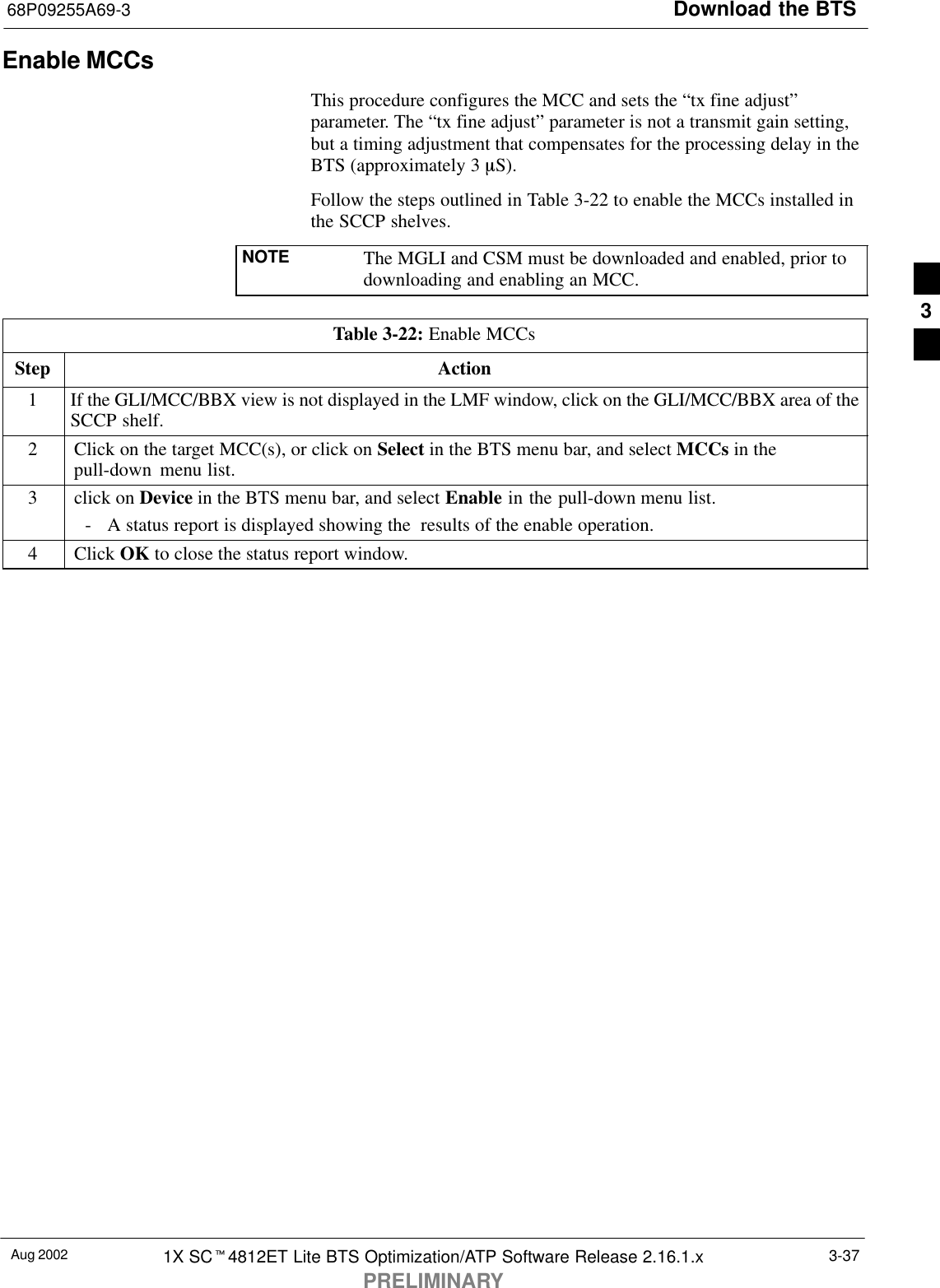Download the BTS68P09255A69-3Aug 2002 1X SCt4812ET Lite BTS Optimization/ATP Software Release 2.16.1.xPRELIMINARY3-37Enable MCCsThis procedure configures the MCC and sets the “tx fine adjust”parameter. The “tx fine adjust” parameter is not a transmit gain setting,but a timing adjustment that compensates for the processing delay in theBTS (approximately 3 mS).Follow the steps outlined in Table 3-22 to enable the MCCs installed inthe SCCP shelves.NOTE The MGLI and CSM must be downloaded and enabled, prior todownloading and enabling an MCC.Table 3-22: Enable MCCsStep Action1If the GLI/MCC/BBX view is not displayed in the LMF window, click on the GLI/MCC/BBX area of theSCCP shelf.2Click on the target MCC(s), or click on Select in the BTS menu bar, and select MCCs in thepull-down  menu list.3click on Device in the BTS menu bar, and select Enable in the pull-down menu list.- A status report is displayed showing the  results of the enable operation.4 Click OK to close the status report window. 3