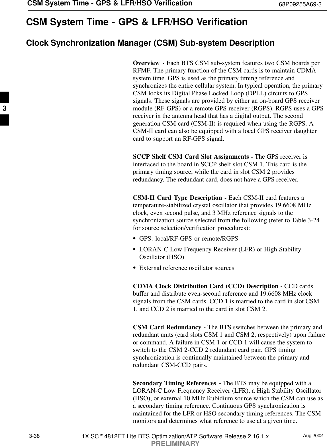 CSM System Time - GPS &amp; LFR/HSO Verification 68P09255A69-3Aug 20021X SCt4812ET Lite BTS Optimization/ATP Software Release 2.16.1.xPRELIMINARY3-38CSM System Time - GPS &amp; LFR/HSO VerificationClock Synchronization Manager (CSM) Sub-system DescriptionOverview - Each BTS CSM sub-system features two CSM boards perRFMF. The primary function of the CSM cards is to maintain CDMAsystem time. GPS is used as the primary timing reference andsynchronizes the entire cellular system. In typical operation, the primaryCSM locks its Digital Phase Locked Loop (DPLL) circuits to GPSsignals. These signals are provided by either an on-board GPS receivermodule (RF-GPS) or a remote GPS receiver (RGPS). RGPS uses a GPSreceiver in the antenna head that has a digital output. The secondgeneration CSM card (CSM-II) is required when using the RGPS. ACSM-II card can also be equipped with a local GPS receiver daughtercard to support an RF-GPS signal.SCCP Shelf CSM Card Slot Assignments - The GPS receiver isinterfaced to the board in SCCP shelf slot CSM 1. This card is theprimary timing source, while the card in slot CSM 2 providesredundancy. The redundant card, does not have a GPS receiver.CSM-II Card Type Description - Each CSM-II card features atemperature-stabilized crystal oscillator that provides 19.6608 MHzclock, even second pulse, and 3 MHz reference signals to thesynchronization source selected from the following (refer to Table 3-24for source selection/verification procedures):SGPS: local/RF-GPS or remote/RGPSSLORAN-C Low Frequency Receiver (LFR) or High StabilityOscillator (HSO)SExternal reference oscillator sourcesCDMA Clock Distribution Card (CCD) Description - CCD cardsbuffer and distribute even-second reference and 19.6608 MHz clocksignals from the CSM cards. CCD 1 is married to the card in slot CSM1, and CCD 2 is married to the card in slot CSM 2.CSM Card Redundancy - The BTS switches between the primary andredundant units (card slots CSM 1 and CSM 2, respectively) upon failureor command. A failure in CSM 1 or CCD 1 will cause the system toswitch to the CSM 2-CCD 2 redundant card pair. GPS timingsynchronization is continually maintained between the primary andredundant CSM-CCD pairs.Secondary Timing References - The BTS may be equipped with aLORAN-C Low Frequency Receiver (LFR), a High Stability Oscillator(HSO), or external 10 MHz Rubidium source which the CSM can use asa secondary timing reference. Continuous GPS synchronization ismaintained for the LFR or HSO secondary timing references. The CSMmonitors and determines what reference to use at a given time.3