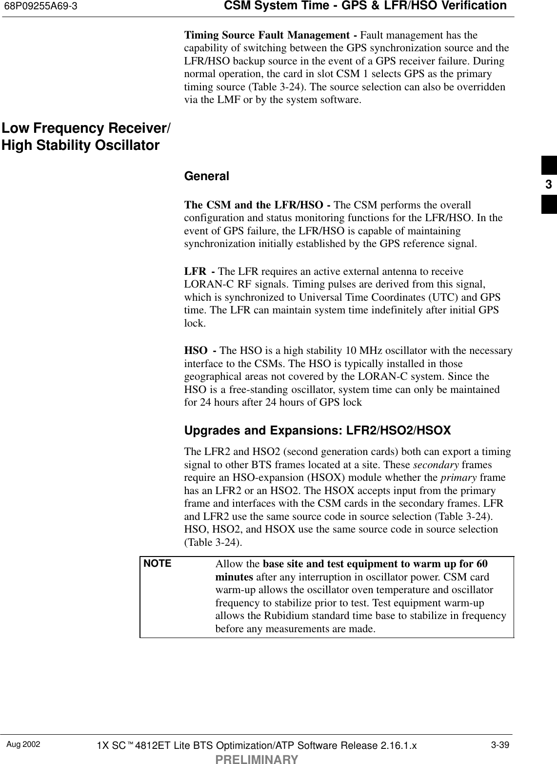 CSM System Time - GPS &amp; LFR/HSO Verification68P09255A69-3Aug 2002 1X SCt4812ET Lite BTS Optimization/ATP Software Release 2.16.1.xPRELIMINARY3-39Timing Source Fault Management - Fault management has thecapability of switching between the GPS synchronization source and theLFR/HSO backup source in the event of a GPS receiver failure. Duringnormal operation, the card in slot CSM 1 selects GPS as the primarytiming source (Table 3-24). The source selection can also be overriddenvia the LMF or by the system software.Low Frequency Receiver/High Stability OscillatorGeneralThe CSM and the LFR/HSO - The CSM performs the overallconfiguration and status monitoring functions for the LFR/HSO. In theevent of GPS failure, the LFR/HSO is capable of maintainingsynchronization initially established by the GPS reference signal.LFR - The LFR requires an active external antenna to receiveLORAN-C RF signals. Timing pulses are derived from this signal,which is synchronized to Universal Time Coordinates (UTC) and GPStime. The LFR can maintain system time indefinitely after initial GPSlock.HSO - The HSO is a high stability 10 MHz oscillator with the necessaryinterface to the CSMs. The HSO is typically installed in thosegeographical areas not covered by the LORAN-C system. Since theHSO is a free-standing oscillator, system time can only be maintainedfor 24 hours after 24 hours of GPS lockUpgrades and Expansions: LFR2/HSO2/HSOXThe LFR2 and HSO2 (second generation cards) both can export a timingsignal to other BTS frames located at a site. These secondary framesrequire an HSO-expansion (HSOX) module whether the primary framehas an LFR2 or an HSO2. The HSOX accepts input from the primaryframe and interfaces with the CSM cards in the secondary frames. LFRand LFR2 use the same source code in source selection (Table 3-24).HSO, HSO2, and HSOX use the same source code in source selection(Table 3-24).NOTE Allow the base site and test equipment to warm up for 60minutes after any interruption in oscillator power. CSM cardwarm-up allows the oscillator oven temperature and oscillatorfrequency to stabilize prior to test. Test equipment warm-upallows the Rubidium standard time base to stabilize in frequencybefore any measurements are made.3