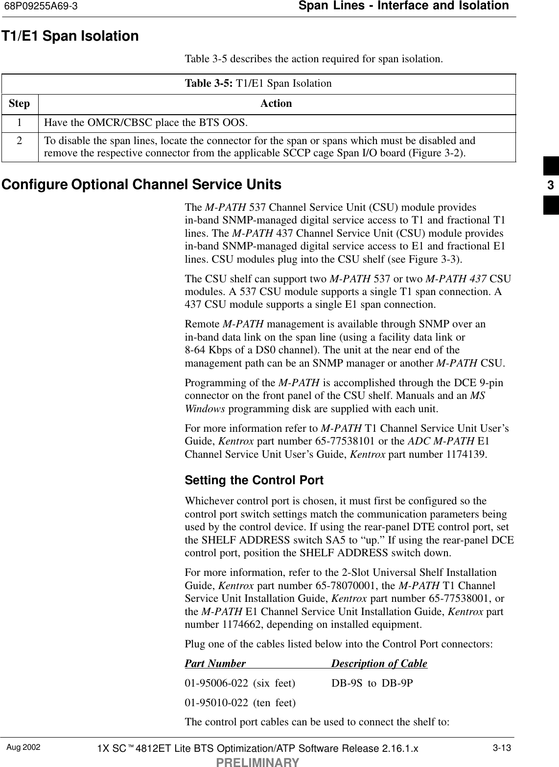 Span Lines - Interface and Isolation68P09255A69-3Aug 2002 1X SCt4812ET Lite BTS Optimization/ATP Software Release 2.16.1.xPRELIMINARY3-13T1/E1 Span IsolationTable 3-5 describes the action required for span isolation.Table 3-5: T1/E1 Span IsolationStep Action1Have the OMCR/CBSC place the BTS OOS.2To disable the span lines, locate the connector for the span or spans which must be disabled andremove the respective connector from the applicable SCCP cage Span I/O board (Figure 3-2).Configure Optional Channel Service UnitsThe M-PATH 537 Channel Service Unit (CSU) module providesin-band SNMP-managed digital service access to T1 and fractional T1lines. The M-PATH 437 Channel Service Unit (CSU) module providesin-band SNMP-managed digital service access to E1 and fractional E1lines. CSU modules plug into the CSU shelf (see Figure 3-3).The CSU shelf can support two M-PATH 537 or two M-PATH 437 CSUmodules. A 537 CSU module supports a single T1 span connection. A437 CSU module supports a single E1 span connection.Remote M-PATH management is available through SNMP over anin-band data link on the span line (using a facility data link or8-64 Kbps of a DS0 channel). The unit at the near end of themanagement path can be an SNMP manager or another M-PATH CSU.Programming of the M-PATH is accomplished through the DCE 9-pinconnector on the front panel of the CSU shelf. Manuals and an MSWindows programming disk are supplied with each unit.For more information refer to M-PATH T1 Channel Service Unit User’sGuide, Kentrox part number 65-77538101 or the ADC M-PATH E1Channel Service Unit User’s Guide, Kentrox part number 1174139.Setting the Control PortWhichever control port is chosen, it must first be configured so thecontrol port switch settings match the communication parameters beingused by the control device. If using the rear-panel DTE control port, setthe SHELF ADDRESS switch SA5 to “up.” If using the rear-panel DCEcontrol port, position the SHELF ADDRESS switch down.For more information, refer to the 2-Slot Universal Shelf InstallationGuide, Kentrox part number 65-78070001, the M-PATH T1 ChannelService Unit Installation Guide, Kentrox part number 65-77538001, orthe M-PATH E1 Channel Service Unit Installation Guide, Kentrox partnumber 1174662, depending on installed equipment.Plug one of the cables listed below into the Control Port connectors:Part Number Description of Cable01-95006-022 (six feet) DB-9S to DB-9P01-95010-022 (ten feet)The control port cables can be used to connect the shelf to:3