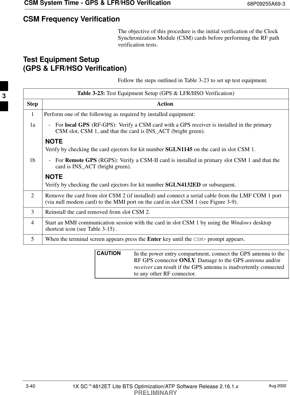 CSM System Time - GPS &amp; LFR/HSO Verification 68P09255A69-3Aug 20021X SCt4812ET Lite BTS Optimization/ATP Software Release 2.16.1.xPRELIMINARY3-40CSM Frequency VerificationThe objective of this procedure is the initial verification of the ClockSynchronization Module (CSM) cards before performing the RF pathverification tests.Test Equipment Setup (GPS &amp; LFR/HSO Verification)Follow the steps outlined in Table 3-23 to set up test equipment.Table 3-23: Test Equipment Setup (GPS &amp; LFR/HSO Verification)Step Action1Perform one of the following as required by installed equipment:1a - For local GPS (RF-GPS): Verify a CSM card with a GPS receiver is installed in the primaryCSM slot, CSM 1, and that the card is INS_ACT (bright green).NOTEVerify by checking the card ejectors for kit number SGLN1145 on the card in slot CSM 1.1b - For Remote GPS (RGPS): Verify a CSM-II card is installed in primary slot CSM 1 and that thecard is INS_ACT (bright green).NOTEVerify by checking the card ejectors for kit number SGLN4132ED or subsequent.2Remove the card from slot CSM 2 (if installed) and connect a serial cable from the LMF COM 1 port(via null modem card) to the MMI port on the card in slot CSM 1 (see Figure 3-9).3Reinstall the card removed from slot CSM 2.4Start an MMI communication session with the card in slot CSM 1 by using the Windows desktopshortcut icon (see Table 3-15) .5When the terminal screen appears press the Enter key until the CSM&gt; prompt appears.CAUTION In the power entry compartment, connect the GPS antenna to theRF GPS connector ONLY. Damage to the GPS antenna and/orreceiver can result if the GPS antenna is inadvertently connectedto any other RF connector.3