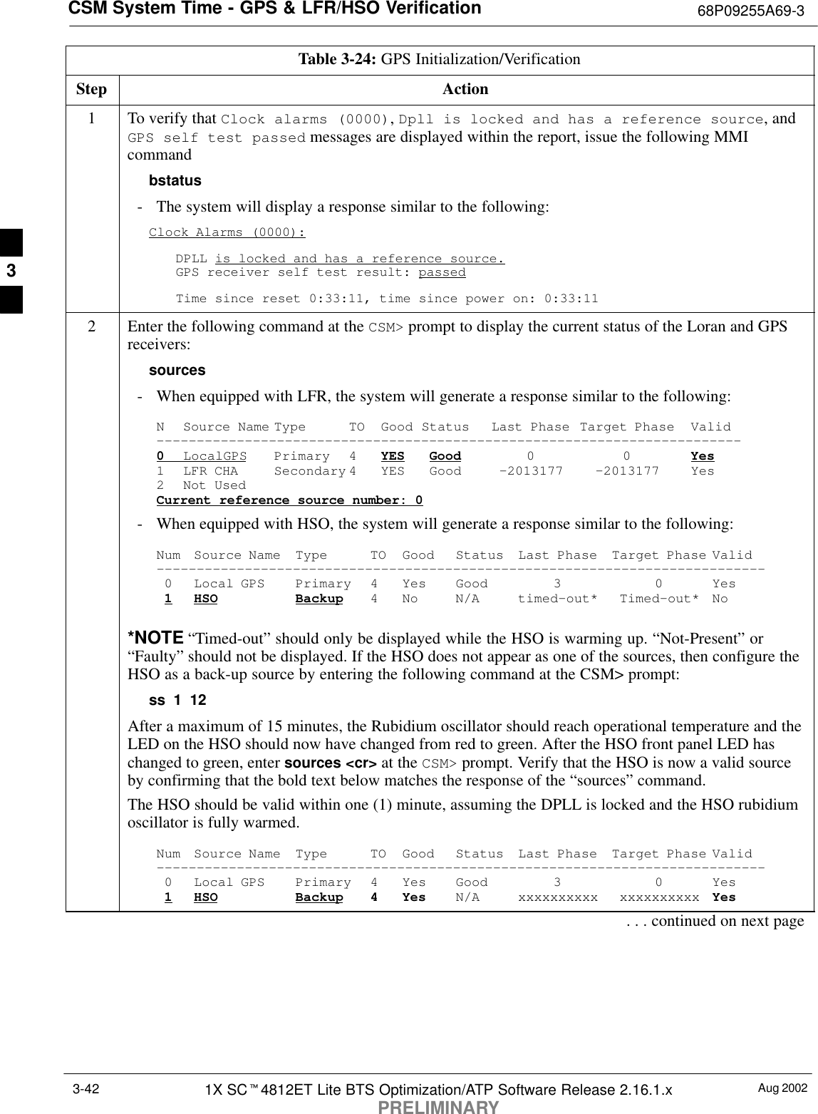 CSM System Time - GPS &amp; LFR/HSO Verification 68P09255A69-3Aug 20021X SCt4812ET Lite BTS Optimization/ATP Software Release 2.16.1.xPRELIMINARY3-42Table 3-24: GPS Initialization/VerificationStep Action1To verify that Clock alarms (0000), Dpll is locked and has a reference source, andGPS self test passed messages are displayed within the report, issue the following MMIcommandbstatus- The system will display a response similar to the following:Clock Alarms (0000):DPLL is locked and has a reference source.GPS receiver self test result: passedTime since reset 0:33:11, time since power on: 0:33:112Enter the following command at the CSM&gt; prompt to display the current status of the Loran and GPSreceivers:sources- When equipped with LFR, the system will generate a response similar to the following:N Source Name Type TO Good Status Last Phase Target Phase Valid-------------------------------------------------------------------------0LocalGPS Primary 4 YES Good 00Yes1 LFR CHA Secondary 4 YES Good -2013177 -2013177 Yes2 Not UsedCurrent reference source number: 0- When equipped with HSO, the system will generate a response similar to the following:Num Source Name Type TO Good Status Last Phase Target Phase Valid----------------------------------------------------------------------------0 Local GPS Primary 4 Yes Good 3 0 Yes1HSO Backup 4 No N/A timed-out* Timed-out* No*NOTE “Timed-out” should only be displayed while the HSO is warming up. “Not-Present” or“Faulty” should not be displayed. If the HSO does not appear as one of the sources, then configure theHSO as a back-up source by entering the following command at the CSM&gt; prompt:ss 1 12After a maximum of 15 minutes, the Rubidium oscillator should reach operational temperature and theLED on the HSO should now have changed from red to green. After the HSO front panel LED haschanged to green, enter sources &lt;cr&gt; at the CSM&gt; prompt. Verify that the HSO is now a valid sourceby confirming that the bold text below matches the response of the “sources” command.The HSO should be valid within one (1) minute, assuming the DPLL is locked and the HSO rubidiumoscillator is fully warmed.Num Source Name Type TO Good Status Last Phase Target Phase Valid----------------------------------------------------------------------------0 Local GPS Primary 4 Yes Good 3 0 Yes1HSO Backup 4 Yes N/A xxxxxxxxxx xxxxxxxxxx Yes. . . continued on next page3