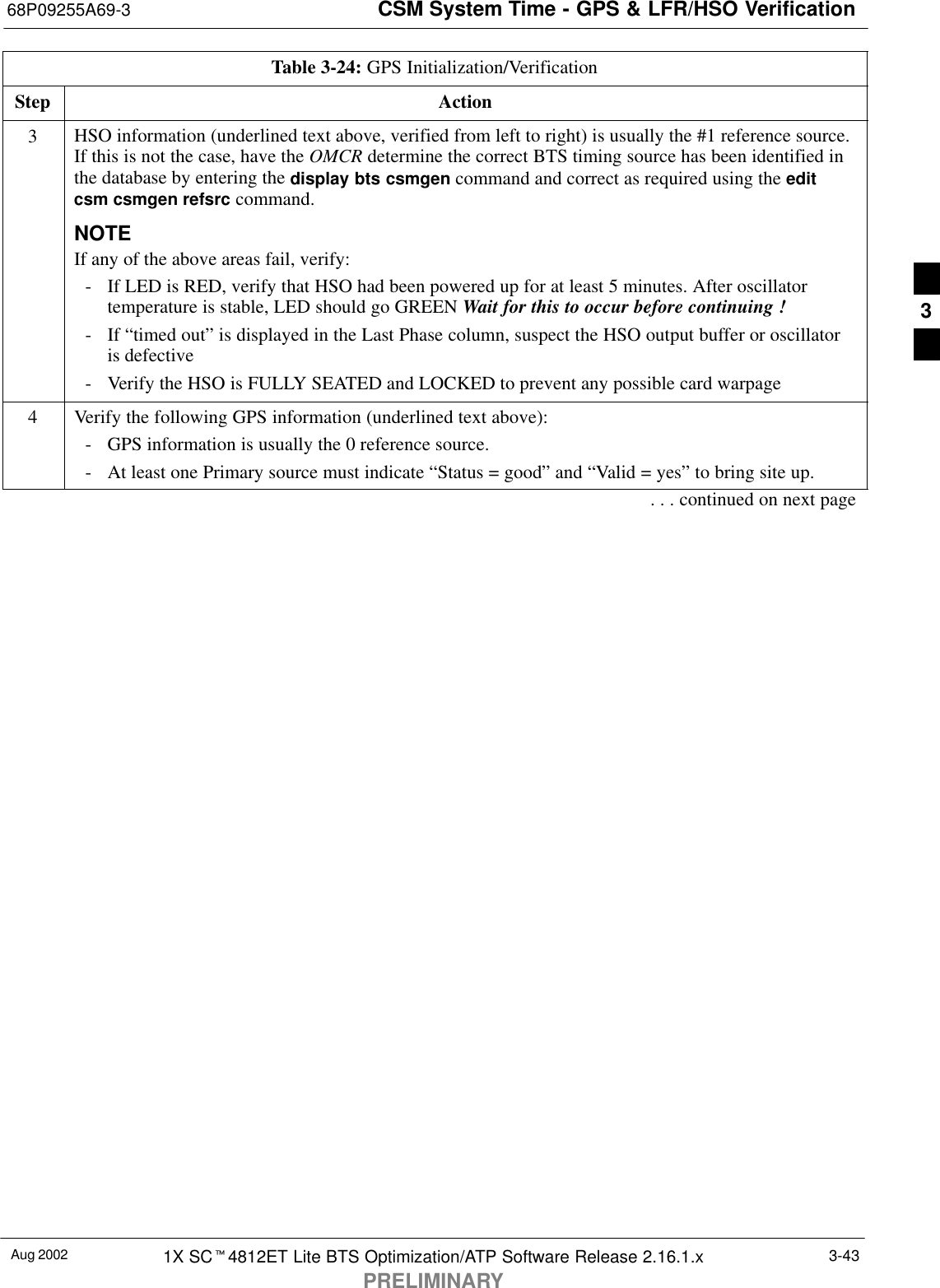 CSM System Time - GPS &amp; LFR/HSO Verification68P09255A69-3Aug 2002 1X SCt4812ET Lite BTS Optimization/ATP Software Release 2.16.1.xPRELIMINARY3-43Table 3-24: GPS Initialization/VerificationStep Action3HSO information (underlined text above, verified from left to right) is usually the #1 reference source.If this is not the case, have the OMCR determine the correct BTS timing source has been identified inthe database by entering the display bts csmgen command and correct as required using the editcsm csmgen refsrc command.NOTEIf any of the above areas fail, verify:- If LED is RED, verify that HSO had been powered up for at least 5 minutes. After oscillatortemperature is stable, LED should go GREEN Wait for this to occur before continuing !- If “timed out” is displayed in the Last Phase column, suspect the HSO output buffer or oscillatoris defective- Verify the HSO is FULLY SEATED and LOCKED to prevent any possible card warpage4Verify the following GPS information (underlined text above):- GPS information is usually the 0 reference source.- At least one Primary source must indicate “Status = good” and “Valid = yes” to bring site up.. . . continued on next page3