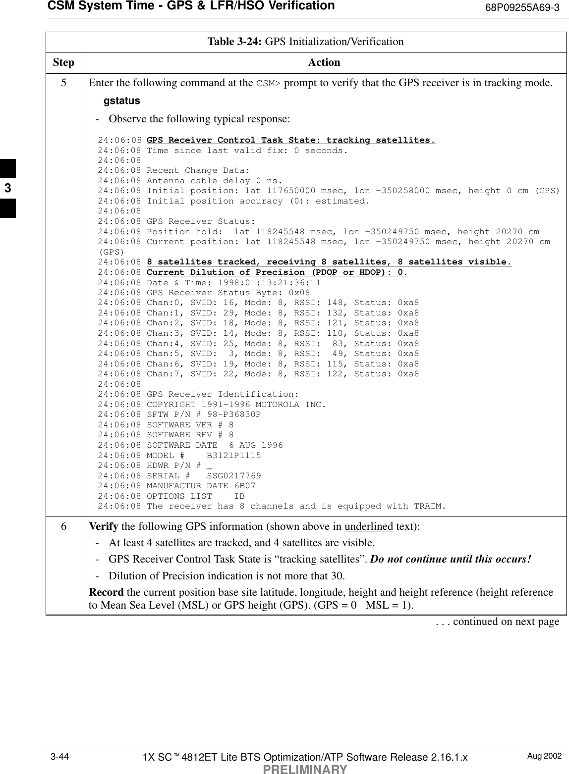 CSM System Time - GPS &amp; LFR/HSO Verification 68P09255A69-3Aug 20021X SCt4812ET Lite BTS Optimization/ATP Software Release 2.16.1.xPRELIMINARY3-44Table 3-24: GPS Initialization/VerificationStep Action5Enter the following command at the CSM&gt; prompt to verify that the GPS receiver is in tracking mode.gstatus- Observe the following typical response:24:06:08 GPS Receiver Control Task State: tracking satellites.24:06:08 Time since last valid fix: 0 seconds.24:06:08 24:06:08 Recent Change Data:24:06:08 Antenna cable delay 0 ns.24:06:08 Initial position: lat 117650000 msec, lon -350258000 msec, height 0 cm (GPS)24:06:08 Initial position accuracy (0): estimated.24:06:08 24:06:08 GPS Receiver Status:24:06:08 Position hold:  lat 118245548 msec, lon -350249750 msec, height 20270 cm24:06:08 Current position: lat 118245548 msec, lon -350249750 msec, height 20270 cm(GPS)24:06:08 8 satellites tracked, receiving 8 satellites, 8 satellites visible.24:06:08 Current Dilution of Precision (PDOP or HDOP): 0.24:06:08 Date &amp; Time: 1998:01:13:21:36:1124:06:08 GPS Receiver Status Byte: 0x0824:06:08 Chan:0, SVID: 16, Mode: 8, RSSI: 148, Status: 0xa824:06:08 Chan:1, SVID: 29, Mode: 8, RSSI: 132, Status: 0xa824:06:08 Chan:2, SVID: 18, Mode: 8, RSSI: 121, Status: 0xa824:06:08 Chan:3, SVID: 14, Mode: 8, RSSI: 110, Status: 0xa824:06:08 Chan:4, SVID: 25, Mode: 8, RSSI:  83, Status: 0xa824:06:08 Chan:5, SVID:  3, Mode: 8, RSSI:  49, Status: 0xa824:06:08 Chan:6, SVID: 19, Mode: 8, RSSI: 115, Status: 0xa824:06:08 Chan:7, SVID: 22, Mode: 8, RSSI: 122, Status: 0xa824:06:08 24:06:08 GPS Receiver Identification:24:06:08 COPYRIGHT 1991-1996 MOTOROLA INC. 24:06:08 SFTW P/N # 98-P36830P      24:06:08 SOFTWARE VER # 8           24:06:08 SOFTWARE REV # 8           24:06:08 SOFTWARE DATE  6 AUG 1996 24:06:08 MODEL #    B3121P1115      24:06:08 HDWR P/N # _               24:06:08 SERIAL #   SSG0217769      24:06:08 MANUFACTUR DATE 6B07       24:06:08 OPTIONS LIST    IB        24:06:08 The receiver has 8 channels and is equipped with TRAIM.6Verify the following GPS information (shown above in underlined text):- At least 4 satellites are tracked, and 4 satellites are visible.- GPS Receiver Control Task State is “tracking satellites”. Do not continue until this occurs!- Dilution of Precision indication is not more that 30.Record the current position base site latitude, longitude, height and height reference (height referenceto Mean Sea Level (MSL) or GPS height (GPS). (GPS = 0   MSL = 1).. . . continued on next page3