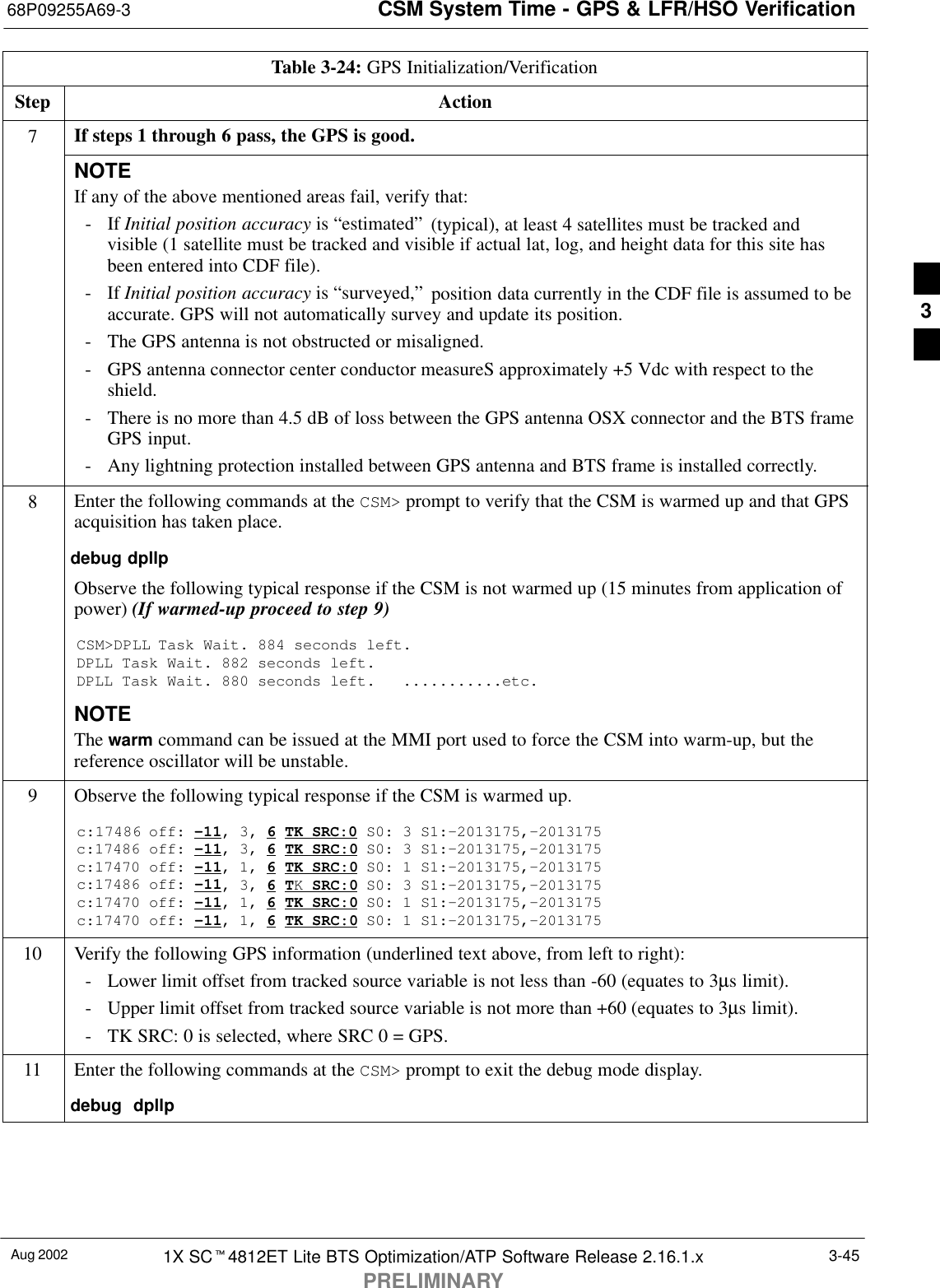 CSM System Time - GPS &amp; LFR/HSO Verification68P09255A69-3Aug 2002 1X SCt4812ET Lite BTS Optimization/ATP Software Release 2.16.1.xPRELIMINARY3-45Table 3-24: GPS Initialization/VerificationStep Action7If steps 1 through 6 pass, the GPS is good.NOTEIf any of the above mentioned areas fail, verify that:- If Initial position accuracy is “estimated” (typical), at least 4 satellites must be tracked andvisible (1 satellite must be tracked and visible if actual lat, log, and height data for this site hasbeen entered into CDF file).- If Initial position accuracy is “surveyed,” position data currently in the CDF file is assumed to beaccurate. GPS will not automatically survey and update its position.- The GPS antenna is not obstructed or misaligned.- GPS antenna connector center conductor measureS approximately +5 Vdc with respect to theshield.- There is no more than 4.5 dB of loss between the GPS antenna OSX connector and the BTS frameGPS input.- Any lightning protection installed between GPS antenna and BTS frame is installed correctly.8Enter the following commands at the CSM&gt; prompt to verify that the CSM is warmed up and that GPSacquisition has taken place.debug dpllp Observe the following typical response if the CSM is not warmed up (15 minutes from application ofpower) (If warmed-up proceed to step 9)CSM&gt;DPLL Task Wait. 884 seconds left.DPLL Task Wait. 882 seconds left.DPLL Task Wait. 880 seconds left.   ...........etc.NOTEThe warm command can be issued at the MMI port used to force the CSM into warm-up, but thereference oscillator will be unstable.9Observe the following typical response if the CSM is warmed up.c:17486 off: -11, 3, 6 TK SRC:0 S0: 3 S1:-2013175,-2013175c:17486 off: -11, 3, 6 TK SRC:0 S0: 3 S1:-2013175,-2013175c:17470 off: -11, 1, 6 TK SRC:0 S0: 1 S1:-2013175,-2013175c:17486 off: -11, 3, 6 TK SRC:0 S0: 3 S1:-2013175,-2013175c:17470 off: -11, 1, 6 TK SRC:0 S0: 1 S1:-2013175,-2013175c:17470 off: -11, 1, 6 TK SRC:0 S0: 1 S1:-2013175,-201317510 Verify the following GPS information (underlined text above, from left to right):- Lower limit offset from tracked source variable is not less than -60 (equates to 3µs limit).- Upper limit offset from tracked source variable is not more than +60 (equates to 3µs limit).- TK SRC: 0 is selected, where SRC 0 = GPS.11 Enter the following commands at the CSM&gt; prompt to exit the debug mode display.debug  dpllp 3